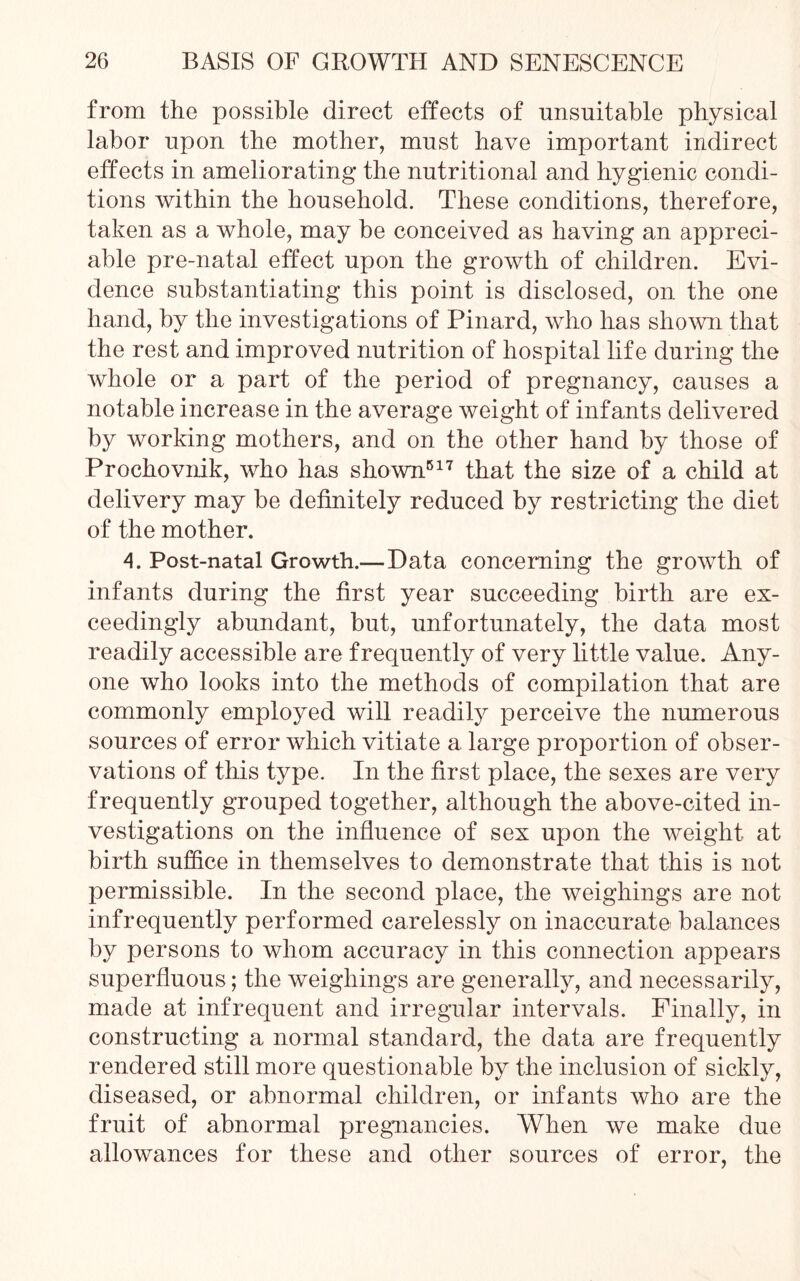 from the possible direct effects of unsuitable physical labor upon the mother, must have important indirect effects in ameliorating the nutritional and hygienic condi- tions within the household. These conditions, therefore, taken as a whole, may be conceived as having an appreci- able pre-natal effect upon the growth of children. Evi- dence substantiating this point is disclosed, on the one hand, by the investigations of Pinard, who has shown that the rest and improved nutrition of hospital life during the whole or a part of the period of pregnancy, causes a notable increase in the average weight of infants delivered by working mothers, and on the other hand by those of Prochovnik, who has shown517 that the size of a child at delivery may be definitely reduced by restricting the diet of the mother. A. Post-natal Growth.—Data concerning the growth of infants during the first year succeeding birth are ex- ceedingly abundant, but, unfortunately, the data most readily accessible are frequently of very little value. Any- one who looks into the methods of compilation that are commonly employed will readily perceive the numerous sources of error which vitiate a large proportion of obser- vations of this type. In the first place, the sexes are very frequently grouped together, although the above-cited in- vestigations on the influence of sex upon the weight at birth suffice in themselves to demonstrate that this is not permissible. In the second place, the weighings are not infrequently performed carelessly on inaccurate balances by persons to whom accuracy in this connection appears superfluous; the weighings are generally, and necessarily, made at infrequent and irregular intervals. Finally, in constructing a normal standard, the data are frequently rendered still more questionable by the inclusion of sickly, diseased, or abnormal children, or infants who are the fruit of abnormal pregnancies. When we make due allowances for these and other sources of error, the