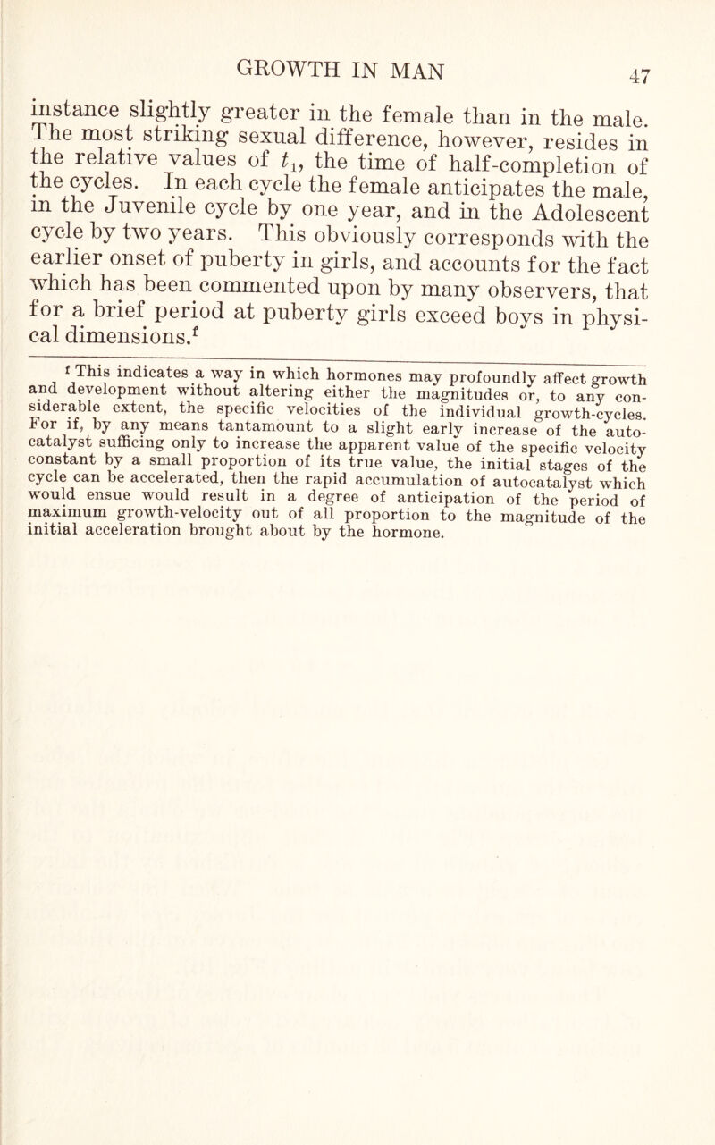 instance slightly greater in the female than in the male. he most striking sexual difference, however, resides in the relative values of tly the time of half-completion of the cycles. In each cycle the female anticipates the male, in the Juvenile cycle by one year, and in the Adolescent cycle by two years. This obviously corresponds with the earlier onset of puberty in girls, and accounts for the fact which has been commented upon by many observers, that for a brief period at puberty girls exceed boys in physi- cal dimensions.1. f This indicates a way in which hormones may profoundly affect growth and development without altering either the magnitudes or, to any con- siderable extent, the specific velocities of the individual growth-cycles. For if, by any means tantamount to a slight early increase of the auto- catalyst sufficing only to increase the apparent value of the specific velocity constant by a small proportion of its true value, the initial stages of the cycle can be accelerated, then the rapid accumulation of autocatalyst which would ensue would result in a degree of anticipation of the period of maximum growth-velocity out of all proportion to the magnitude of the initial acceleration brought about by the hormone.