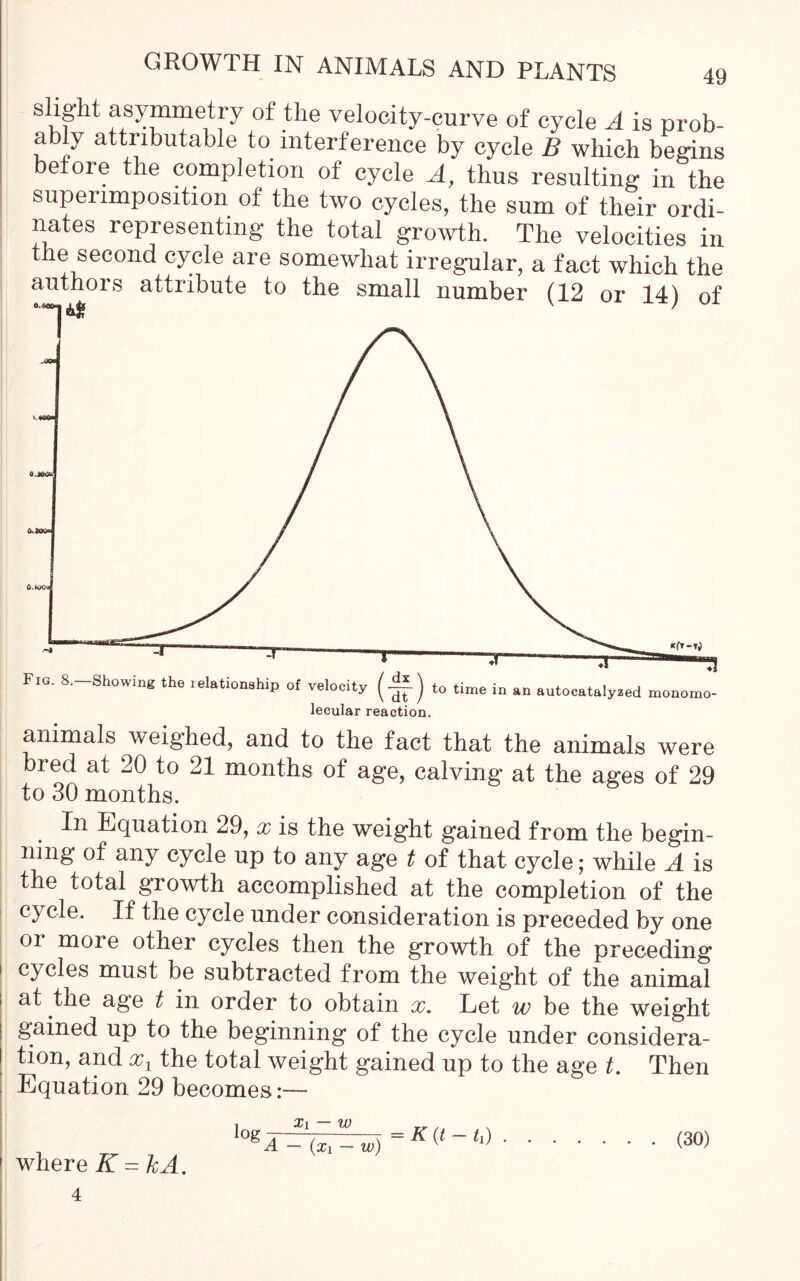 slight asymmetry of the velocity-curve of cycle A is prob- ably attributable to interference by cycle B which begins • • . • ft 1 ^ resulting in the superimposition of the two cycles, the sum of their ordi- nates representing the total growth. The velocities in the second cycle are somewhat irregular, a fact which the authors attribute to the small number (12 or 14) of animals weighed, and to the fact that the animals were bred at 20 to 21 months of age, calving at the ages of 29 to 30 months. In Equation 29, x is the weight gained from the begin- ning of any cycle up to any age t of that cycle; while A is the total growth accomplished at the completion of the cycle. If the cycle under consideration is preceded by one or more other cycles then the growth of the preceding 1 cycles must be subtracted from the weight of the animal i at the age t in order to obtain x. Let w be the weight gained up to the beginning of the cycle under considera- tion, and xL the total weight gained up to the age t. Then Equation 29 becomes:— log Xi — w A — (x i — w) where K = kA. — K (t — ti) . . • (30)