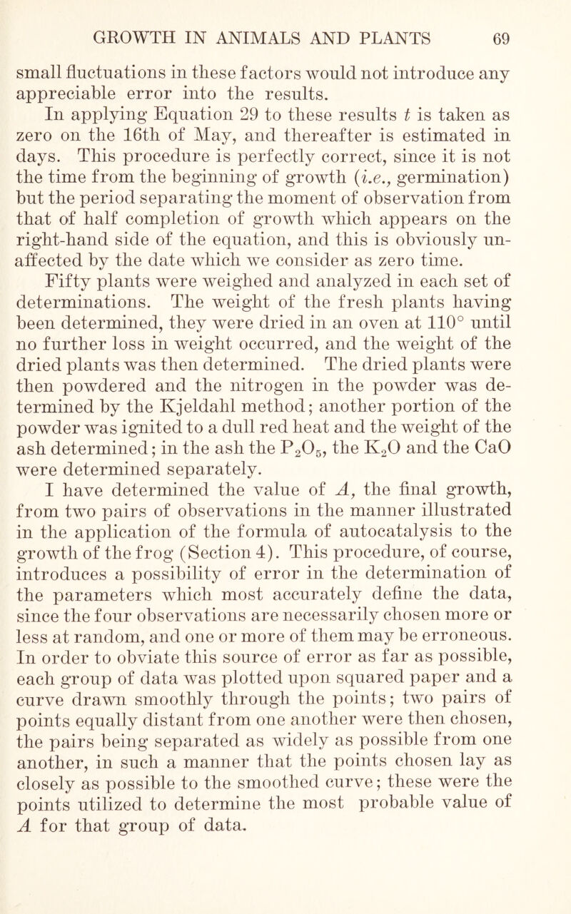 small fluctuations in these factors would not introduce any appreciable error into the results. In applying Equation 29 to these results t is taken as zero on the 16th of May, and thereafter is estimated in days. This procedure is perfectly correct, since it is not the time from the beginning of growth (i.e., germination) but the period separating the moment of observation from that of half completion of growth which appears on the right-hand side of the equation, and this is obviously un- affected by the date which we consider as zero time. Fifty plants were weighed and analyzed in each set of determinations. The weight of the fresh plants having been determined, they were dried in an oven at 110° until no further loss in weight occurred, and the weight of the dried plants was then determined. The dried plants were then powdered and the nitrogen in the powder was de- termined by the Kjeldahl method; another portion of the powder was ignited to a dull red heat and the weight of the ash determined; in the ash the P205, the K20 and the CaO were determined separately. I have determined the value of A, the final growth, from two pairs of observations in the manner illustrated in the application of the formula of autocatalysis to the growth of the frog (Section 4). This procedure, of course, introduces a possibility of error in the determination of the parameters which most accurately define the data, since the four observations are necessarily chosen more or less at random, and one or more of them may be erroneous. In order to obviate this source of error as far as possible, each group of data was plotted upon squared paper and a curve drawn smoothly through the points; two pairs of points equally distant from one another were then chosen, the pairs being separated as widely as possible from one another, in such a manner that the points chosen lay as closely as possible to the smoothed curve; these were the points utilized to determine the most probable value of A for that group of data.