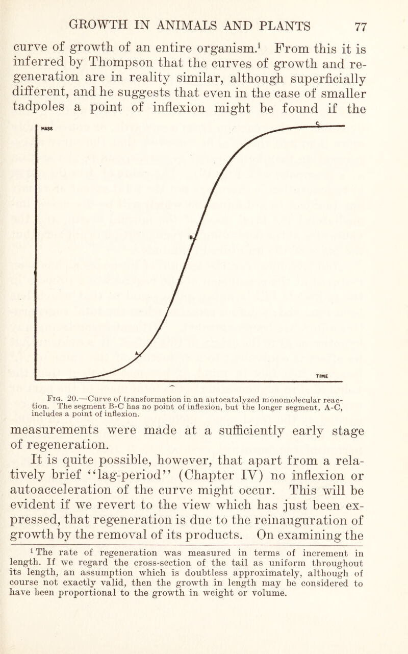 curve of growth of an entire organism.1 From this it is inferred by Thompson that the curves of growth and re- generation are in reality similar, although superficially different, and he suggests that even in the case of smaller tadpoles a point of inflexion might be found if the measurements were made at a sufficiently early stage of regeneration. It is quite possible, however, that apart from a rela- tively brief “lag-period” (Chapter IV) no inflexion or autoacceleration of the curve might occur. This will be evident if we revert to the view which has just been ex- pressed, that regeneration is due to the reinauguration of growth by the removal of its products. On examining the 1 The rate of regeneration was measured in terms of increment in length. If we regard the cross-section of the tail as uniform throughout its length, an assumption which is doubtless approximately, although of course not exactly valid, then the growth in length may be considered to have been proportional to the growth in weight or volume.