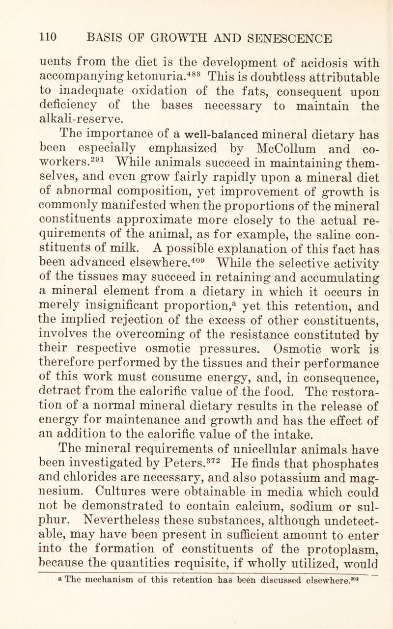 uents from the diet is the development of acidosis with accompanying- ketonuria.488 This is doubtless attributable to inadequate oxidation of the fats, consequent upon deficiency of the bases necessary to maintain the alkali-reserve. The importance of a well-balanced mineral dietary has been especially emphasized by McCollum and co- workers.291 While animals succeed in maintaining them- selves, and even grow fairly rapidly upon a mineral diet of abnormal composition, yet improvement of growth is commonly manifested when the proportions of the mineral constituents approximate more closely to the actual re- quirements of the animal, as for example, the saline con- stituents of milk. A possible explanation of this fact has been advanced elsewhere.409 While the selective activity of the tissues may succeed in retaining and accumulating a mineral element from a dietary in which it occurs in merely insignificant proportion/1 yet this retention, and the implied rejection of the excess of other constituents, involves the overcoming of the resistance constituted by their respective osmotic pressures. Osmotic work is therefore performed by the tissues and their performance of this work must consume energy, and, in consequence, detract from the calorific value of the food. The restora- tion of a normal mineral dietary results in the release of energy for maintenance and growth and has the effect of an addition to the calorific value of the intake. The mineral requirements of unicellular animals have been investigated by Peters.372 He finds that phosphates and chlorides are necessary, and also potassium and mag- nesium. Cultures were obtainable in media which could not be demonstrated to contain calcium, sodium or sul- phur. Nevertheless these substances, although undetect- able, may have been present in sufficient amount to enter into the formation of constituents of the protoplasm, because the quantities requisite, if wholly utilized, would a The mechanism of this retention has been discussed elsewhere.392