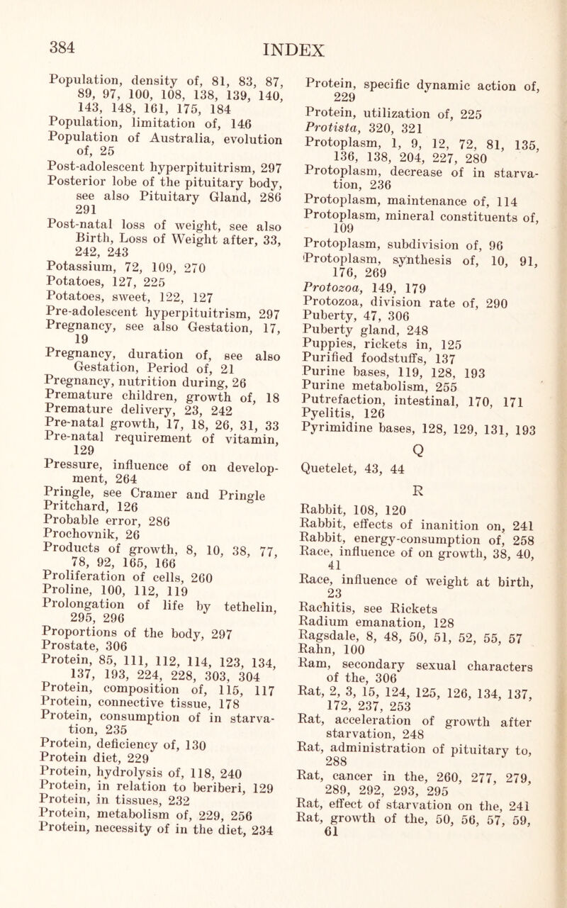 Population, density of, 81, 83, 87, 89, 97, 100, 108, 138, 139, 140, 143, 148, 161, 175, 184 Population, limitation of, 146 Population of Australia, evolution of, 25 Post-adolescent hyperpituitrism, 297 Posterior lobe of the pituitary body, see also Pituitary Gland, 286 291 Post-natal loss of weight, see also Birth, Loss of Weight after, 33, 242, 243 Potassium, 72, 109, 270 Potatoes, 127, 225 Potatoes, sweet, 122, 127 Pre-adolescent hyperpituitrism, 297 Pregnancy, see also Gestation, 17, 19 Pregnancy, duration of, see also Gestation, Period of, 21 Pregnancy, nutrition during, 26 Premature children, growth of, 18 Premature delivery, 23, 242 Pre-natal growth, 17, 18, 26, 31, 33 Pre-natal requirement of vitamin, 129 Pressure, influence of on develop- ment, 264 Pringle, see Cramer and Pringle Pritchard, 126 Probable error, 286 Prochovnik, 26 Products of growth, 8, 10, 38, 77 78, 92, 165, 166 Proliferation of cells, 260 Proline, 100, 112, 119 Prolongation of life by tethelin 295, 296 Proportions of the body, 297 Prostate, 306 Protein, 85, 111, 112, 114, 123, 134, 137, 193, 224, 228, 303, 304 Protein, composition of, 115, 117 Protein, connective tissue, 178 Protein, consumption of in starva- tion, 235 Protein, deficiency of, 130 Protein diet, 229 Protein, hydrolysis of, 118, 240 Protein, in relation to beriberi, 129 Protein, in tissues, 232 Protein, metabolism of, 229, 256 Protein, necessity of in the diet, 234 Protein, specific dynamic action of, 229 Protein, utilization of, 225 Protista, 320, 321 Protoplasm, 1, 9, 12, 72, 81, 135, 136, 138, 204, 227, 280 Protoplasm, decrease of in starva- tion, 236 Protoplasm, maintenance of, 114 Protoplasm, mineral constituents of, 109 Protoplasm, subdivision of, 96 Protoplasm, synthesis of, 10, 91, 176, 269 Protozoa, 149, 179 Protozoa, division rate of, 290 Puberty, 47, 306 Puberty gland, 248 Puppies, rickets in, 125 Purified foodstuffs, 137 Purine bases, 119, 128, 193 Purine metabolism, 255 Putrefaction, intestinal, 170, 171 Pyelitis, 126 Pyrimidine bases, 128, 129, 131, 193 Q Quetelet, 43, 44 R Rabbit, 108, 120 Rabbit, effects of inanition on, 241 Rabbit, energy-consumption of, 258 Race, influence of on growth, 38, 40, 41 Race, influence of weight at birth, 23 Rachitis, see Rickets Radium emanation, 128 Ragsdale, 8, 48, 50, 51, 52, 55, 57 Rahn, 100 Ram, secondary sexual characters of the, 306 Rat, 2, 3, 15, 124, 125, 126, 134, 137, 172, 237, 253 Rat, acceleration of growth after starvation, 248 Rat, administration of pituitary to, 288 Rat, cancer in the, 260, 277, 279, 289, 292, 293, 295 Rat, effect of starvation on the, 241 Rat, growth of the, 50, 56, 57, 59, 61