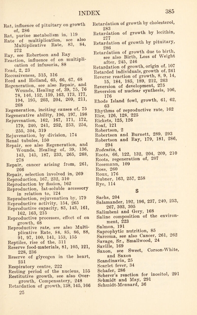 Rat, influence of pituitary on growth of, 286 Rat, purine metabolism in, 119 Rate of multiplication, see also Multiplicative Rate, 83, 84, 272 Ray, see Robertson and Ray Reaction, influence of on multipli- cation of infusoria, 88 Read, 2, 23 Recessiveness, 315, 316 Reed and Holland, 65, 66, 67, 68 Regeneration, see also Repair, and Wounds, Healing of, 39, 75, 76 78, 146, 152, 159, 163, 173, 177, 194, 195, 203, 204, 209, 211, 268 Regeneration, inciting causes of, 75 Regenerative ability, 196, 197, 198 Rejuvenation, 162, 167, 171, 172, 179, 240, 241, 252, 253, 254, 255, 304, 319 Rejuvenation, by division, 174 Renal tubules, 150 Repair, see also Regeneration, and Wounds, Healing of, 39, 136, 143, 145, 187, 233, 265, 268, 278 Repair, cancer arising from, 261, 266 Repair, selection involved in, 269 Reproduction, 167, 232, 310 Reproduction by fission, 162 Reproduction, fat-soluble accessory in relation to, 124 Reproduction, rejuvenation by, 179 Reproductive activity, 154, 265 Reproductive capacity, 83, 143, 161, 162, 163, 215 Reproductive processes, effect of on growth, 68 Reproductive rate, see also Multi- plicative Rate, 84, 85, 86, 88, 91, 97, 100, 141, 153, 155 Reptiles, rise of the, 311 Reserve food-materials, 81, 105, 121, 228, 236 Reserve of glycogen in the heart, 251 Respiratory centre, 222 Resting period of the nucleus, 155 Restitutive growth, see also Over- growth, Compensatory, 248 Retardation of growth, 138, 145, 166 25 Retardation of growth by cholesterol, 283 Retardation of growth by lecithin, 277 . . Retardation of growth by pituitary, 286 Retardation of growth due to birth, see also Birth, Loss of Weight after, 245, 246 Retardation of growth, origin of, 107 Retarded individuals, growth of, 241 Reverse reaction of growth, 8, 9, 14, 15, 184, 185, 189, 212, 263 Reversion of development, 275 Reversion of nuclear synthesis, 106, 176 Rhode Island fowl, growth, 61, 62, 63 Rhythms of reproductive rate, 162 Rice, 126, 128, 225 Rickets, 125, 126 Roaf, 121 Robertson, 2 Robertson and Burnett, 289, 293 Robertson and Ray, 179, 181, 286, 294 Rodentia, 4 Roots, 66, 122, 132, 204, 209, 210 Roots, regeneration of, 207 Rosemann, 109 Ross, 260 Roux, 176 Rubner, 163, 257, 258 Rye, 114 S Sachs, 204 Salamander, 192, 196, 237, 240, 2o3, 267, 303, 305 Salimbeni and Gery, 168 Saline composition of the environ- ment, 223 Salmon, 191 Saprophytic nutrition, 85 Sarcoma, see also Cancer, 261, 262 Savage, Sr., Smallwood, 24 Saville, 169 Saxon, see Sweet, Corson-White, and Saxon Scandinavia, 25 Scarlet fever, 34 Schafer, 286 , Scherer’s reaction for inositol, 291 Schmidt and May, 291 Schmidt-Monnard, 36