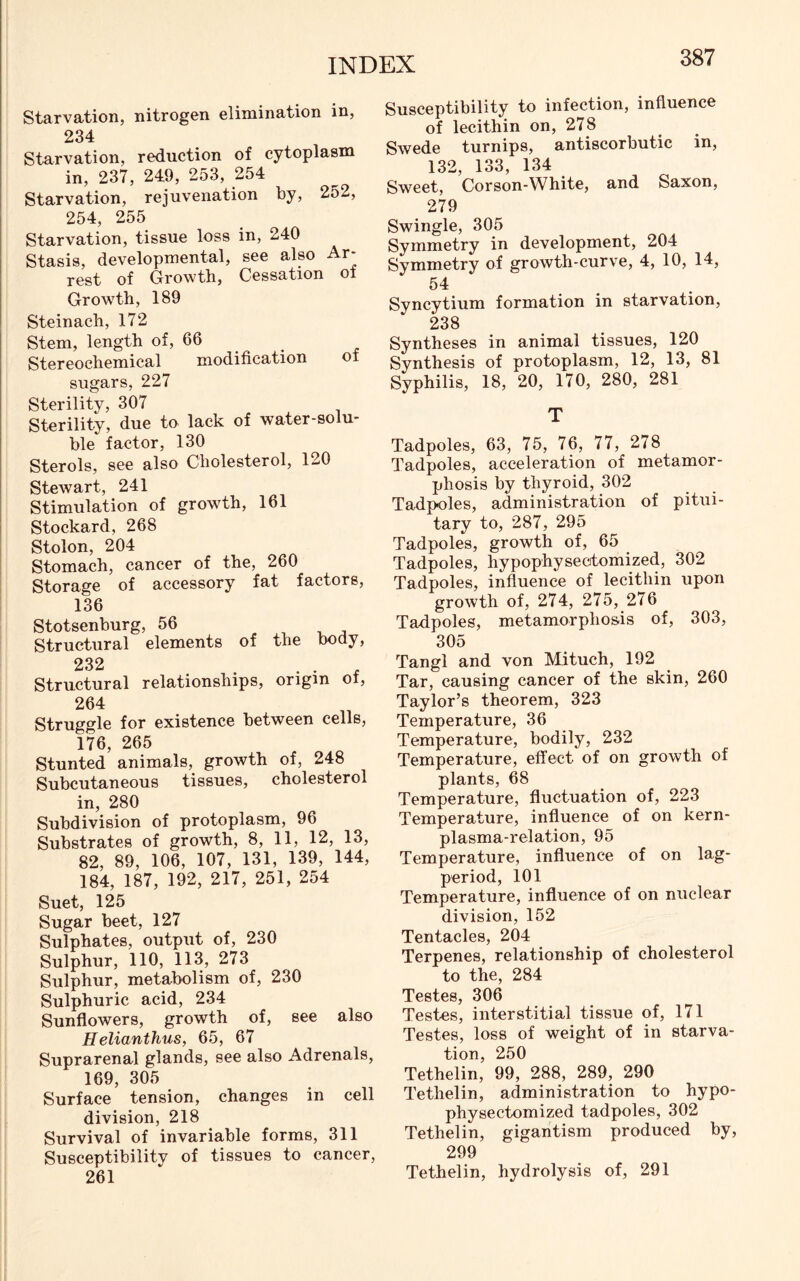 Starvation, nitrogen elimination in, 234 Starvation, reduction of cytoplasm in, 237, 249, 253, 254 Starvation, rejuvenation by, 252, 254, 255 Starvation, tissue loss in, 240 Stasis, developmental, see also Ar- rest of Growth, Cessation of Growth, 189 Steinach, 172 Stem, length of, 66 Stereochemical modification of sugars, 227 Sterility, 307 Sterility, due to lack of water-solu- ble factor, 130 Sterols, see also Cholesterol, 120 Stewart, 241 Stimulation of growth, 161 Stockard, 268 Stolon, 204 Stomach, cancer of the, 260 Storage of accessory fat factors, 136 Stotsenburg, 56 Structural elements of the body, 232 Structural relationships, origin of, 264 Struggle for existence between cells, 176, 265 Stunted animals, growth of, 248 Subcutaneous tissues, cholesterol in, 280 Subdivision of protoplasm, 96 Substrates of growth, 8, 11, 12, 13, 82, 89, 106, 107, 131, 139, 144, 184, 187, 192, 217, 251, 254 Suet, 125 Sugar beet, 127 Sulphates, output of, 230 Sulphur, 110, 113, 273 Sulphur, metabolism of, 230 Sulphuric acid, 234 Sunflowers, growth of, see also Helianthus, 65, 67 Suprarenal glands, see also Adrenals, 169, 305 Surface tension, changes in cell division, 218 Survival of invariable forms, 311 Susceptibility of tissues to cancer, 261 Susceptibility to infection, influence of lecithin on, 278 Swede turnips, antiscorbutic in, 132, 133, 134 Sweet, Corson-White, and Saxon, 279 Swingle, 305 Symmetry in development, 204 Symmetry of growth-curve, 4, 10, 14, 54 Syncytium formation in starvation, 238 Syntheses in animal tissues, 120 Synthesis of protoplasm, 12, 13, 81 Syphilis, 18, 20, 170, 280, 281 T Tadpoles, 63, 75, 76, 77, 278 Tadpoles, acceleration of metamor- phosis by thyroid, 302 Tadpoles, administration of pitui- tary to, 287, 295 Tadpoles, growth of, 65 Tadpoles, hypophysectomized, 302 Tadpoles, influence of lecithin upon growth of, 274, 275, 276 Tadpoles, metamorphosis of, 303, 305 Tangl and von Mituch, 192 Tar, causing cancer of the skin, 260 Taylor’s theorem, 323 Temperature, 36 Temperature, bodily, 232 Temperature, effect of on growth of plants, 68 Temperature, fluctuation of, 223 Temperature, influence of on kern- plasma-relation, 95 Temperature, influence of on lag- period, 101 Temperature, influence of on nuclear division, 152 Tentacles, 204 Terpenes, relationship of cholesterol to the, 284 Testes, 306 Testes, interstitial tissue of, 171 Testes, loss of weight of in starva- tion, 250 Tethelin, 99, 288, 289, 290 Tethelin, administration to hypo- physectomized tadpoles, 302 Tethelin, gigantism produced by, 299 Tethelin, hydrolysis of, 291