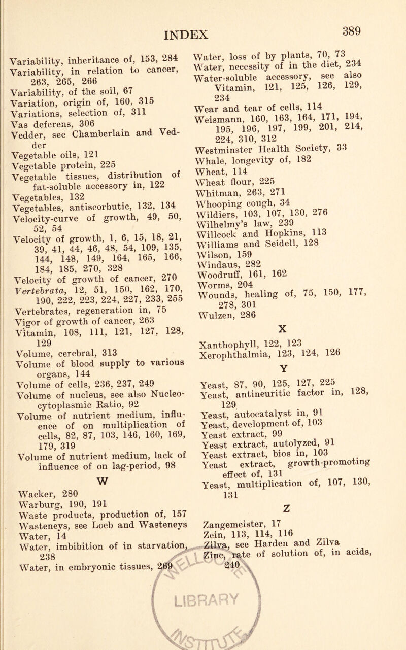 Variability, inheritance of, 153, 284 Variability, in relation to cancer, 263, 265, 266 Variability, of the soil, 67 Variation, origin of, 160, 315 Variations, selection of, 311 Vas deferens, 306 Vedder, see Chamberlain and Ved- der Vegetable oils, 121 Vegetable protein, 225 Vegetable tissues, distribution of fat-soluble accessory in, 122 Vegetables, 132 Vegetables, antiscorbutic, 132, 134 Velocity-curve of growth, 49, 50, 52, 54 Velocity of growth, 1, 6, 15, 18, 21, 39, 41, 44, 46, 48, 54, 109, 135, 144, 148, 149, 164, 165, 166, 184, 185, 270, 328 Velocity of growth of cancer, 270 Vertebrata, 12, 51, 150, 162, 170, 190, 222, 223, 224, 227, 233, 255 Vertebrates, regeneration in, 75 Vigor of growth of cancer, 263 Vitamin, 108, 111, 121, 127, 128, Water, loss of by plants, 70, 73 Water, necessity of in the diet, 234 Water-soluble accessory, see also Vitamin, 121, 125, 126, 129, 234 Wear and tear of cells, 114 Weismann, 160, 163, 164, 171, 194, 195, 196, 197, 199, 201, 214, 224, 310, 312 Westminster Health Society, 33 Whale, longevity of, 182 Wheat, 114 Wheat flour, 225 Whitman, 263, 271 Whooping cough, 34 Wildiers, 103, 107, 130, 276 Wilhelmy’s law, 239 Willcock and Hopkins, 113 Williams and Seidell, 128 Wilson, 159 Windaus, 282 Woodruff, 161, 162 Worms, 204 Wounds, healing of, 75, 150, 177, 278, 301 Wulzen, 286 X 129 Volume, cerebral, 313 Volume of blood supply to various organs, 144 Volume of cells, 236, 237, 249 Volume of nucleus, see also Nucleo- cytoplasmic Ratio, 92 Volume of nutrient medium, influ- ence of on multiplication of cells, 82, 87, 103, 146, 160, 169, 179, 319 Volume of nutrient medium, lack of influence of on lag-period, 98 W Wacker, 280 Warburg, 190, 191 Waste products, production of, 157 Wasteneys, see Loeb and Wasteneys Water, 14 Water, imbibition of in starvation, 238 Water, in embryonic tissues, 269 Xanthophyll, 122, 123 Xerophthalmia, 123, 124, 126 Y Yeast, 87, 90, 125, 127, 225 Yeast, antineuritic factor in, 148, 129 Yeast, autocatalyst in, 91 Yeast, development of, 103 Yeast extract, 99 Yeast extract, autolyzed, 91 Yeast extract, bios in, 103 Yeast extract, growth-promoting effect of, 131 Yeast, multiplication of, 107, 130, 131 Z Zangemeister, 17 Zein, 113, 114, 116 Zilva, see Harden and Zilva Zinc, rate of solution of, in acids, 240