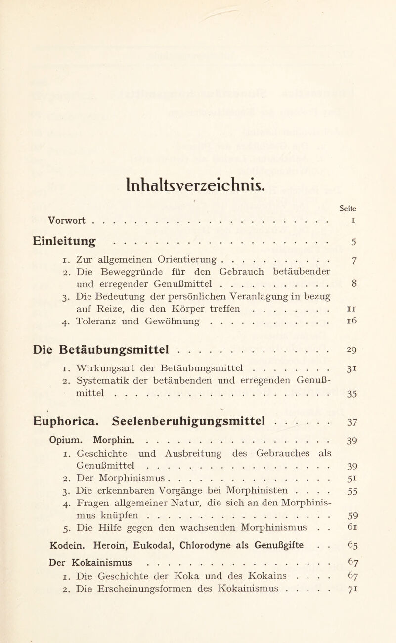 Inhaltsverzeichnis. t Seite Vorwort. i Einleitung . 5 1. Zur allgemeinen Orientierung. 7 2. Die Beweggründe für den Gebrauch betäubender und erregender Genußmittel. 8 3. Die Bedeutung der persönlichen Veranlagung in bezug auf Reize, die den Körper treffen. 11 4. Toleranz und Gewöhnung. 16 Die Betäubungsmittel. 29 1. Wirkungsart der Betäubungsmittel. 31 2. Systematik der betäubenden und erregenden Genuß- mittel .. . 35 V Euphorica. Seelenberuhigungsmittel. 37 Opium. Morphin. 39 1. Geschichte und Ausbreitung des Gebrauches als Genußmittel. 39 2. Der Morphinismus. 51 3. Die erkennbaren Vorgänge bei Morphinisten .... 55 4. Fragen allgemeiner Natur, die sich an den Morphinis¬ mus knüpfen. 59 5. Die Hilfe gegen den wachsenden Morphinismus . . 61 Kodein. Heroin, Eukodal, Chlorodyne als Genußgifte . . 65 Der Kokainismus . 67 1. Die Geschichte der Koka und des Kokains .... 67 2. Die Erscheinungsformen des Kokainismus. 71