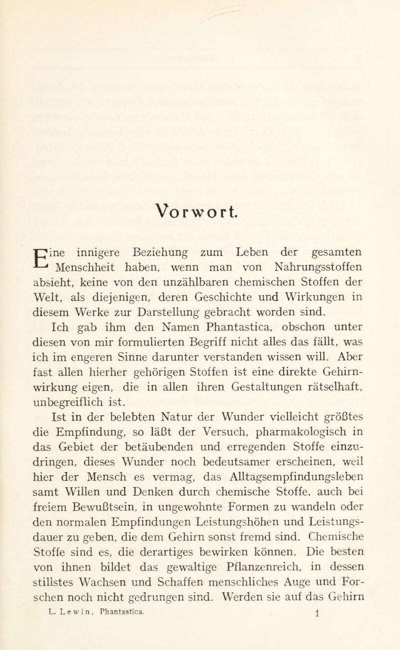 Vorwort. ■pine innigere Beziehung zum Leben der gesamten ^ Menschheit haben, wenn man von Nahrungsstoffen absieht, keine von den unzählbaren chemischen Stoffen der Welt, als diejenigen, deren Geschichte und Wirkungen in diesem Werke zur Darstellung gebracht worden sind. Ich gab ihm den Namen Phantastica, obschon unter diesen von mir formulierten Begriff nicht alles das fällt, was ich im engeren Sinne darunter verstanden wissen will. Aber fast allen hierher gehörigen Stoffen ist eine direkte Gehirn¬ wirkung eigen, die in allen ihren Gestaltungen rätselhaft, unbegreiflich ist. Ist in der belebten Natur der Wunder vielleicht größtes die Empfindung, so läßt der Versuch, pharmakologisch in das Gebiet der betäubenden und erregenden Stoffe einzu¬ dringen, dieses Wunder noch bedeutsamer erscheinen, weil hier der Mensch es vermag, das Alltagsempfindungsleben samt Willen und Denken durch chemische Stoffe, auch bei freiem Bewußtsein, in ungewohnte Formen zu wandeln oder den normalen Empfindungen Leistungshöhen und Leistungs¬ dauer zu geben, die dem Gehirn sonst fremd sind. Chemische Stoffe sind es, die derartiges bewirken können. Die besten von ihnen bildet das gewaltige Pflanzenreich, in dessen stillstes Wachsen und Schaffen menschliches Auge und For¬ schen noch nicht gedrungen sind. Werden sie auf das Gehirn L. Lewin, Phantastica. ^