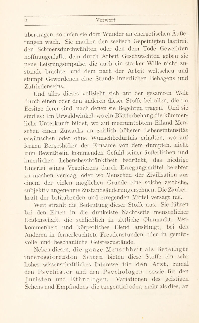 übertragen, so rufen sie dort Wunder an energetischen Äuße¬ rungen wach. Sie machen den seelisch Gepeinigten lastfrei, den Schmerzdurchwühlten oder den dem Tode Geweihten hoffnungerfüllt, dem durch Arbeit Geschwächten geben sie neue Leistungsimpulse, die auch ein starker Wille nicht zu¬ stande brächte, und dem nach der Arbeit weit scheu und stumpf Gewordenen eine Stunde innerlichen Behagens und Zufriedenseins. Und alles dieses vollzieht sich auf der gesamten Welt durch einen oder den anderen dieser Stoffe bei allen, die im Besitze derer sind, nach denen sie Begehren tragen. Und sie sind es: Im Urwaldwinkel, wo ein Blätterbehang die kümmer¬ liche Unterkunft bildet, wo auf meerumtobtem Eiland Men¬ schen einen Zuwachs an zeitlich höherer Lebensintensität erwünschen oder ohne Wunschbedürfnis erhalten, wo auf fernen Bergeshöhen der Einsame von dem dumpfen, nicht zum Bewußtsein kommenden Gefühl seiner äußerlichen und innerlichen Lebensbeschränktheit bedrückt, das niedrige Einerlei seines Vegetierens durch Erregungsmittel belebter zu machen vermag, oder wo Menschen der Zivilisation aus einem der vielen möglichen Gründe eine solche zeitliche, subjektiv angenehme Zustandsänderung ersehnen. Die Zauber¬ kraft der betäubenden und erregenden Mittel versagt nie. Weit strahlt die Bedeutung dieser Stoffe aus. Sie führen bei den Einen in die dunkelste Nachtseite menschlicher Leidenschaft, die schließlich in sittliche Ohnmacht, Ver¬ kommenheit und körperliches Elend ausklingt, bei den Anderen in fernerleuchtete Freudenstunden oder in gemüt¬ volle und beschauliche Geisteszustände. Neben diesen, die ganze Menschheit als Beteiligte interessierenden Seiten bieten diese Stoffe ein sehr hohes wissenschaftliches Interesse für den Arzt, zumal den Psychiater und den Psychologen, sowie für den Juristen und Ethnologen. Variationen des geistigen Sehens und Empfindens, die tangential oder, mehr als dies, an