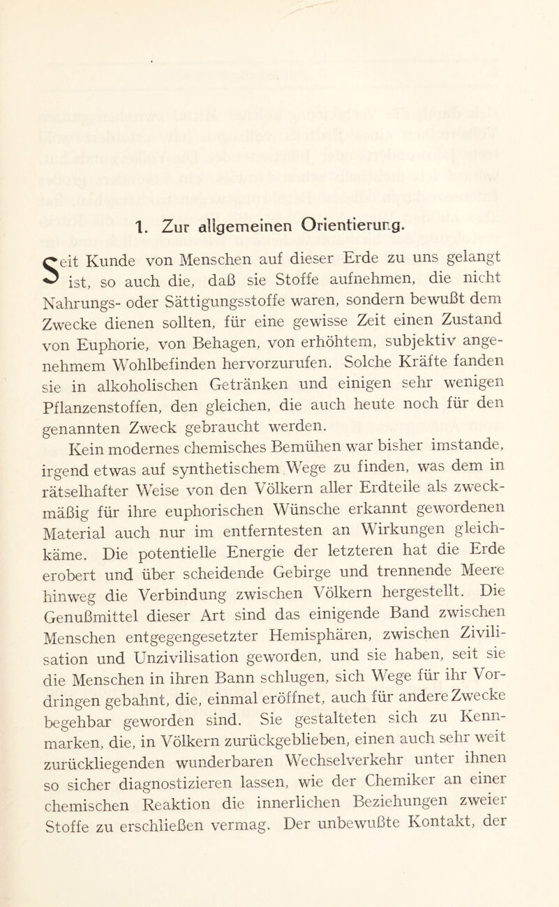 1. Zur allgemeinen Orientierung. Seit Kunde von Menschen auf dieser Erde zu uns gelangt ist, so auch die, daß sie Stoffe aufnehmen, die nicht Nahrungs- oder Sättigungsstoffe waren, sondern bewußt dem Zwecke dienen sollten, für eine gewisse Zeit einen Zustand von Euphorie, von Behagen, von erhöhtem, subjektiv ange¬ nehmem Wohlbefinden hervorzurufen. Solche Kräfte fanden sie in alkoholischen Getränken und einigen sehr wenigen Pflanzenstoffen, den gleichen, die auch heute noch für den genannten Zweck gebraucht werden. Kein modernes chemisches Bemühen war bisher imstande, irgend etwas auf synthetischem Wege zu finden, was dem in rätselhafter Weise von den Völkern aller Erdteile als zweck¬ mäßig für ihre euphorischen Wünsche erkannt gewordenen Material auch nur im entferntesten an Wirkungen gleich¬ käme. Die potentielle Energie der letzteren hat die Erde erobert und über scheidende Gebirge und trennende Meere hinweg die Verbindung zwischen Völkern hergestellt. Die Genußmittel dieser Art sind das einigende Band zwischen Menschen entgegengesetzter Hemisphären, zwischen Zivili¬ sation und Unzivilisation geworden, und sie haben, seit sie die Menschen in ihren Bann schlugen, sich Wege für ihr Vor¬ dringen gebahnt, die, einmal eröffnet, auch für andere Zwecke begehbar geworden sind. Sie gestalteten sich zu Kenn¬ marken, die, in Völkern zurückgeblieben, einen auch sehr weit zurückliegenden wunderbaren Wechselverkehr unter ihnen so sicher diagnostizieren lassen, wie der Chemiker an einei chemischen Reaktion die innerlichen Beziehungen zweier Stoffe zu erschließen vermag. Der unbewußte Kontakt, der