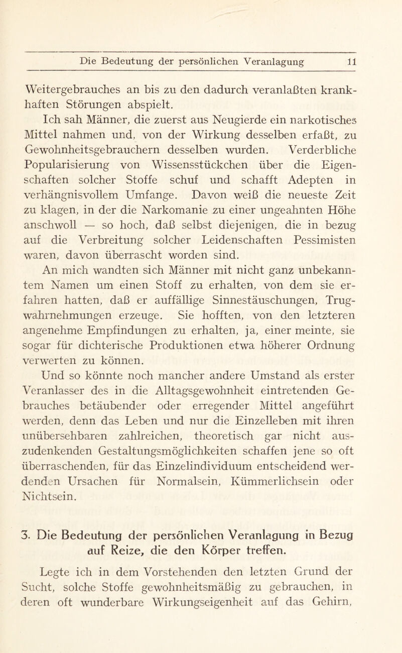 Weitergebrauches an bis zu den dadurch veranlaßten krank¬ haften Störungen abspielt. Ich sah Männer, die zuerst aus Neugierde ein narkotisches Mittel nahmen und, von der Wirkung desselben erfaßt, zu Gewohnheitsgebrauchern desselben wurden. Verderbliche Popularisierung von Wissensstückchen über die Eigen¬ schaften solcher Stoffe schuf und schafft Adepten in verhängnisvollem Umfange. Davon weiß die neueste Zeit zu klagen, in der die Narkomanie zu einer ungeahnten Höhe anschwoll — so hoch, daß selbst diejenigen, die in bezug auf die Verbreitung solcher Leidenschaften Pessimisten waren, davon überrascht worden sind. An mich wandten sich Männer mit nicht ganz unbekann¬ tem Namen um einen Stoff zu erhalten, von dem sie er¬ fahren hatten, daß er auffällige Sinnestäuschungen, Trug¬ wahrnehmungen erzeuge. Sie hofften, von den letzteren angenehme Empfindungen zu erhalten, ja, einer meinte, sie sogar für dichterische Produktionen etwa höherer Ordnung verwerten zu können. Und so könnte noch mancher andere Umstand als erster Veranlasser des in die Alltagsgewohnheit eintretenden Ge¬ brauches betäubender oder erregender Mittel angeführt werden, denn das Leben und nur die Einzelleben mit ihren unübersehbaren zahlreichen, theoretisch gar nicht aus¬ zudenkenden Gestaltungsmöglichkeiten schaffen jene so oft überraschenden, für das Einzelindividuum entscheidend wer¬ denden Ursachen für Normalsein, Kümmerlichsein oder Nichtsein. 3. Die Bedeutung der persönlichen Veranlagung in Bezug auf Reize, die den Körper treffen. Legte ich in dem Vorstehenden den letzten Grund der Sucht, solche Stoffe gewohnheitsmäßig zu gebrauchen, in deren oft wunderbare Wirkungseigenheit auf das Gehirn,