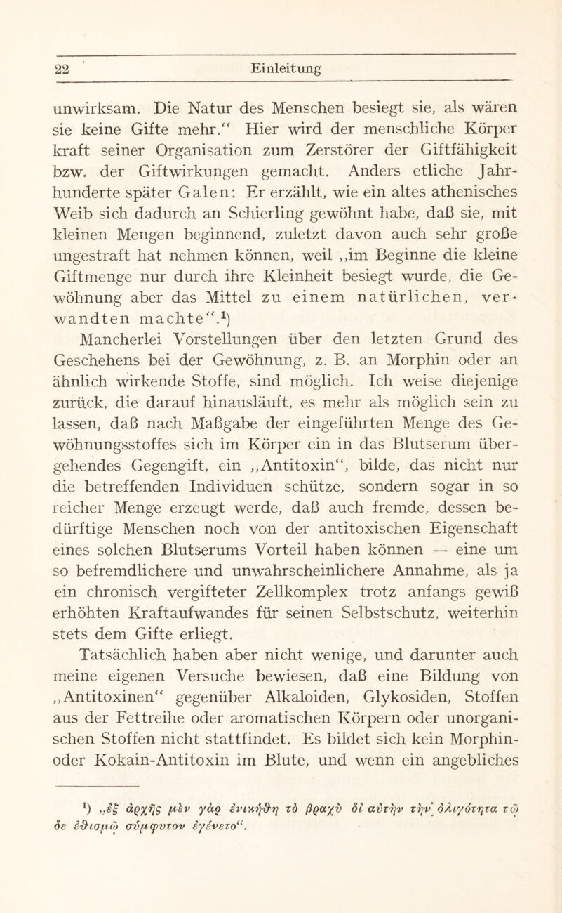 unwirksam. Die Natur des Menschen besiegt sie, als wären sie keine Gifte mehr/' Hier wird der menschliche Körper kraft seiner Organisation zum Zerstörer der Giftfähigkeit bzw. der Gift Wirkungen gemacht. Anders etliche Jahr¬ hunderte später Galen: Er erzählt, wie ein altes athenisches Weib sich dadurch an Schierling gewöhnt habe, daß sie, mit kleinen Mengen beginnend, zuletzt davon auch sehr große ungestraft hat nehmen können, weil ,,im Beginne die kleine Giftmenge nur durch ihre Kleinheit besiegt wurde, die Ge¬ wöhnung aber das Mittel zu einem natürlichen, ver¬ wandten machte.1) Mancherlei Vorstellungen über den letzten Grund des Geschehens bei der Gewöhnung, z. B. an Morphin oder an ähnlich wirkende Stoffe, sind möglich. Ich weise diejenige zurück, die darauf hinausläuft, es mehr als möglich sein zu lassen, daß nach Maßgabe der eingeführten Menge des Ge¬ wöhnungsstoffes sich im Körper ein in das Blutserum über¬ gehendes Gegengift, ein ,,Antitoxin, bilde, das nicht nur die betreffenden Individuen schütze, sondern sogar in so reicher Menge erzeugt werde, daß auch fremde, dessen be¬ dürftige Menschen noch von der antitoxischen Eigenschaft eines solchen Blutserums Vorteil haben können — eine um so befremdlichere und unwahrscheinlichere Annahme, als ja ein chronisch vergifteter Zellkomplex trotz anfangs gewiß erhöhten Kraftaufwandes für seinen Selbstschutz, weiterhin stets dem Gifte erliegt. Tatsächlich haben aber nicht wenige, und darunter auch meine eigenen Versuche bewiesen, daß eine Bildung von ,,Antitoxinen gegenüber Alkaloiden, Glykosiden, Stoffen aus der Fettreihe oder aromatischen Körpern oder unorgani¬ schen Stoffen nicht stattfindet. Es bildet sich kein Morphin¬ oder Kokain-Antitoxin im Blute, und wenn ein angebliches 2) „ig ÜQXfjg ptv yaQ iviuiföi] zö ßQczyv öl avzr\v xnr\v öAiyözrjza zo) ös id'ifjpÖJ ovpcpvzov iyevezo“.