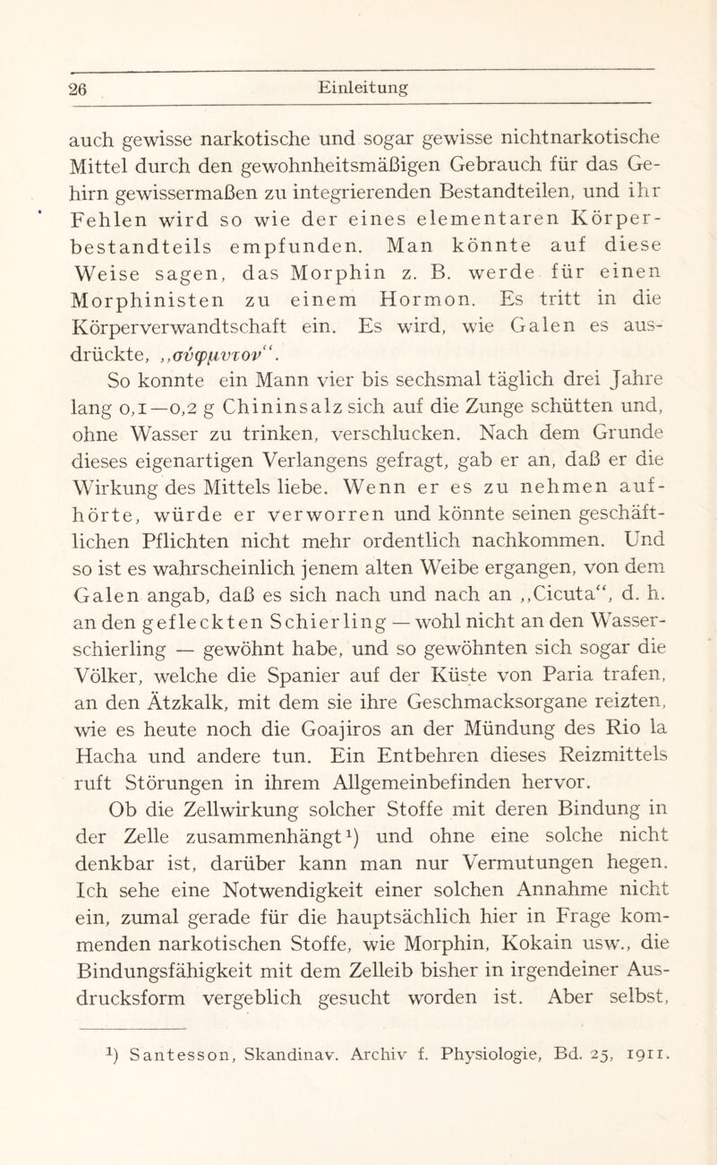 auch gewisse narkotische und sogar gewisse nichtnarkotische Mittel durch den gewohnheitsmäßigen Gebrauch für das Ge¬ hirn gewissermaßen zu integrierenden Bestandteilen, und ihr Fehlen wird so wie der eines elementaren Körper¬ bestandteils empfunden. Man könnte auf diese Weise sagen, das Morphin z. B. werde für einen Morphinisten zu einem Hormon. Es tritt in die Körperverwandtschaft ein. Es wird, wie Galen es aus¬ drückte, ,,GvcpLivxov“. So konnte ein Mann vier bis sechsmal täglich drei Jahre lang 0,1—0,2 g Chininsalz sich auf die Zunge schütten und, ohne Wasser zu trinken, verschlucken. Nach dem Grunde dieses eigenartigen Verlangens gefragt, gab er an, daß er die Wirkung des Mittels liebe. Wenn er es zu nehmen auf¬ hörte, würde er verworren und könnte seinen geschäft¬ lichen Pflichten nicht mehr ordentlich nachkommen. Und so ist es wahrscheinlich jenem alten Weibe ergangen, von dem Galen angab, daß es sich nach und nach an ,,Cicuta“, d. h. an den gefleckten Schierling — wohl nicht an den Wasser¬ schierling — gewöhnt habe, und so gewöhnten sich sogar die Völker, welche die Spanier auf der Küste von Paria trafen, an den Ätzkalk, mit dem sie ihre Geschmacksorgane reizten, wie es heute noch die Goajiros an der Mündung des Rio la Hacha und andere tun. Ein Entbehren dieses Reizmittels ruft Störungen in ihrem Allgemeinbefinden hervor. Ob die Zellwirkung solcher Stoffe mit deren Bindung in der Zelle zusammenhängt J und ohne eine solche nicht denkbar ist, darüber kann man nur Vermutungen hegen. Ich sehe eine Notwendigkeit einer solchen Annahme nicht ein, zumal gerade für die hauptsächlich hier in Frage kom¬ menden narkotischen Stoffe, wie Morphin, Kokain usw., die Bindungsfähigkeit mit dem Zelleib bisher in irgendeiner Aus¬ drucksform vergeblich gesucht worden ist. Aber selbst, 1) Santesson, Skandinav. Archiv f. Physiologie, Bd. 25, 1911.