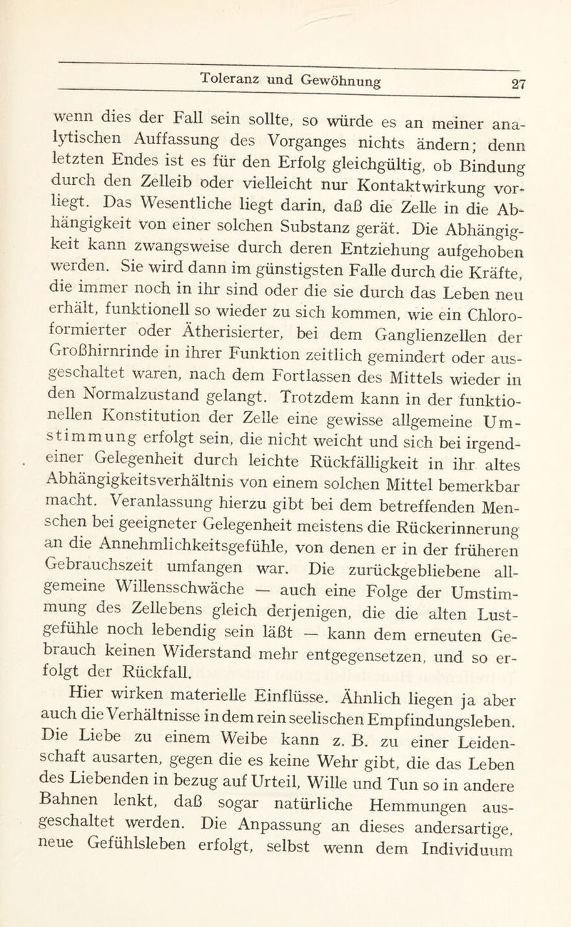 wenn dies der Fall sein sollte, so würde es an meiner ana¬ lytischen Auffassung des Vorganges nichts ändern; denn letzten Endes ist es für den Erfolg gleichgültig, ob Bindung durch den Zelleib oder vielleicht nur Kontaktwirkung vor¬ liegt. Das Wesentliche liegt darin, daß die Zelle in die Ab¬ hängigkeit Von einer solchen Substanz gerät. Die Abhängig¬ keit kann zwangsweise durch deren Entziehung aufgehoben werden. Sie wird dann im günstigsten Falle durch die Kräfte, die immer noch in ihr sind oder die sie durch das Leben neu erhält, funktionell so wieder zu sich kommen, wie ein Chloro- foimierter oder Ätherisierter, bei dem Ganglienzellen der Großhirnrinde in ihrer Funktion zeitlich gemindert oder aus¬ geschaltet waren, nach dem Fortlassen des Mittels wieder in den Normalzustand gelangt. Trotzdem kann in der funktio¬ nellen Konstitution der Zelle eine gewisse allgemeine Um¬ stimmung erfolgt sein, die nicht weicht und sich bei irgend¬ einer Gelegenheit durch leichte Rückfälligkeit in ihr altes Aohängigkeitsverhältnis von einem solchen Mittel bemerkbar macht. Veranlassung hierzu gibt bei dem betreffenden Men¬ schen bei geeigneter Gelegenheit meistens die Rückerinnerung an die Annehmlichkeitsgefühle, von denen er in der früheren Gebrauchszeit umfangen war. Die zurückgebliebene all¬ gemeine Willensschwäche — auch eine Folge der Umstim¬ mung des Zellebens gleich derjenigen, die die alten Lust¬ gefühle noch lebendig sein läßt — kann dem erneuten Ge¬ brauch keinen Widerstand mehr entgegensetzen, und so er¬ folgt der Rückfall. Hier wirken materielle Einflüsse. Ähnlich liegen ja aber auch die Verhältnisse in dem rein seelischen Empfindungsleben. Die Liebe zu einem Weibe kann z. B. zu einer Leiden¬ schaft ausarten, gegen die es keine Wehr gibt, die das Leben des Liebenden in bezug auf Urteil, Wille und Tun so in andere Bahnen lenkt, daß sogar natürliche Hemmungen aus¬ geschaltet werden. Die Anpassung an dieses andersartige, neue Gefühlsleben erfolgt, selbst wenn dem Individuum