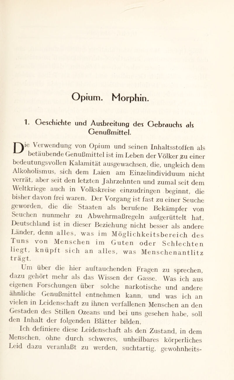 Opium. Morphin. Geschichte und Ausbreitung des Gebrauchs als Genußmittel. | ye Verwendung von Opium und seinen Inhaltsstoffen als betäubende Genußmittel ist im Leben der Völker zu einer bedeutungsvollen Kalamität ausgewachsen, die, ungleich dem Alkoholismus, sich dem Laien am Linzeiindividuum nicht verrät, aber seit den letzten Jahrzehnten und zumal seit dem Weltkriege auch in Volkskreise einzudringen beginnt, die bisher davon frei waren. Der Vorgang ist fast zu einer Seuche geworden, die die .Staaten als berufene Bekämpfer von Seuchen nunmehr zu Abwehrmaßregeln aufgerüttelt hat. Deutschland ist in dieser Beziehung nicht besser als andere Lander, denn alles, was im Möglichkeitsbereich des Tuns von Menschen im Guten oder Schlechten liegt, knüpft sich an alles, was Menschenantlitz trägt. Um über die hier auftauchenden kragen zu sprechen dazu gehört mehr als das Wissen der Gasse. Was ich aus eigenen Forschungen über solche narkotische und andere ähnliche Genußmittel entnehmen kann, und was ich an vielen in Leidenschaft zu ihnen verfallenen Menschen an den Gestaden des Stillen Ozeans und bei uns gesehen habe, soll den Inhalt der folgenden Blätter bilden. Ich definiere diese Leidenschaft als den Zustand, in dem Menschen, ohne durch schweres, unheilbares körperliches Leid dazu veranlaßt zu werden, suchtartig, gewohnheits-