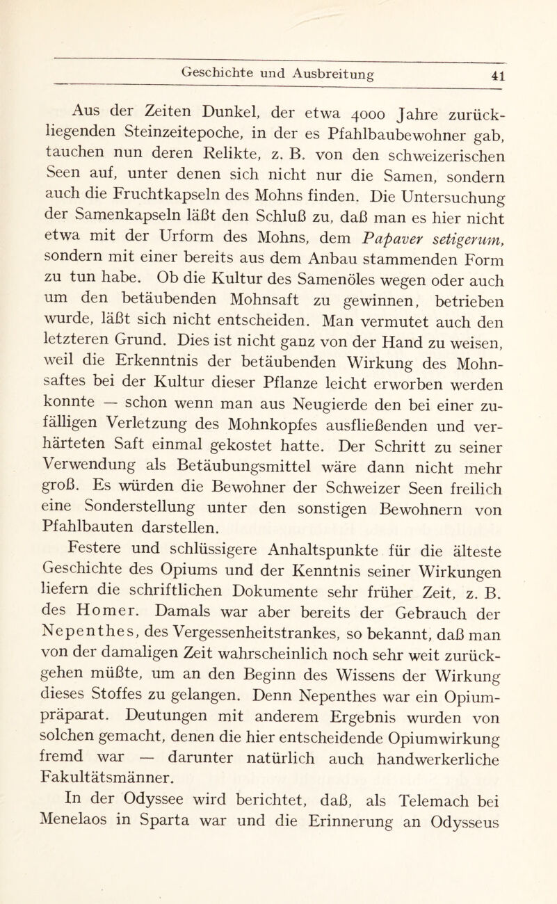 Aus der Zeiten Dunkel, der etwa 4000 Jahre zurück¬ liegenden Steinzeitepoche, in der es Pfahlbaubewohner gab, tauchen nun deren Relikte, z. B. von den schweizerischen Seen auf, unter denen sich nicht nur die Samen, sondern auch die Fruchtkapseln des Mohns finden. Die Untersuchung der Samenkapseln läßt den Schluß zu, daß man es hier nicht etwa mit der Urform des Mohns, dem Papaver setigerum, sondern mit einer bereits aus dem Anbau stammenden Form zu tun habe. Ob die Kultur des Samenöles wegen oder auch um den betäubenden Mohnsaft zu gewinnen, betrieben wurde, läßt sich nicht entscheiden. Man vermutet auch den letzteren Grund. Dies ist nicht ganz von der Hand zu weisen, weil die Erkenntnis der betäubenden Wirkung des Mohn¬ saftes bei der Kultur dieser Pflanze leicht erworben werden konnte — schon wenn man aus Neugierde den bei einer zu¬ fälligen Verletzung des Mohnkopfes ausfließenden und ver¬ härteten Saft einmal gekostet hatte. Der Schritt zu seiner Verwendung als Betäubungsmittel wäre dann nicht mehr groß. Es würden die Bewohner der Schweizer Seen freilich eine Sonderstellung unter den sonstigen Bewohnern von Pfahlbauten darstellen. Festere und schlüssigere Anhaltspunkte für die älteste Geschichte des Opiums und der Kenntnis seiner Wirkungen liefern die schriftlichen Dokumente sehr früher Zeit, z. B. des Homer. Damals war aber bereits der Gebrauch der Nepenthes, des Vergessenheitstrankes, so bekannt, daß man von der damaligen Zeit wahrscheinlich noch sehr weit zurück¬ gehen müßte, um an den Beginn des Wissens der Wirkung dieses Stoffes zu gelangen. Denn Nepenthes war ein Opium¬ präparat. Deutungen mit anderem Ergebnis wurden von solchen gemacht, denen die hier entscheidende Opiumwirkung fremd war — darunter natürlich auch handwerkerliche Fakultätsmänner. In der Odyssee wird berichtet, daß, als Telemach bei Menelaos in Sparta war und die Erinnerung an Odysseus