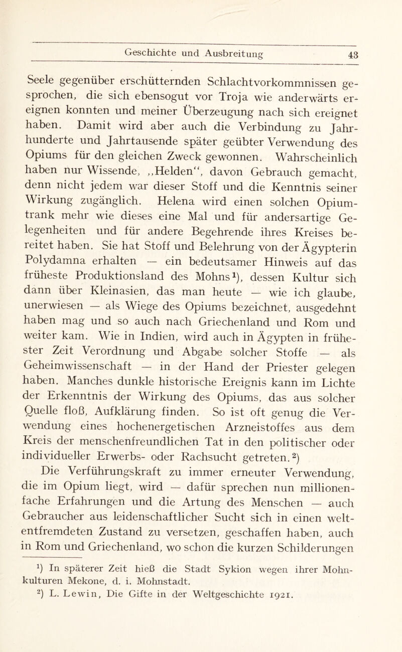 Seele gegenüber erschütternden Schlachtvorkommnissen ge¬ sprochen, die sich ebensogut vor Troja wie anderwärts er¬ eignen konnten und meiner Überzeugung nach sich ereignet haben. Damit wird aber auch die Verbindung zu Jahr¬ hunderte und Jahrtausende später geübter Verwendung des Opiums für den gleichen Zweck gewonnen. Wahrscheinlich haben nur Wissende, „Helden“, davon Gebrauch gemacht, denn nicht jedem war dieser Stoff und die Kenntnis seiner Wirkung zugänglich. Helena wird einen solchen Opium¬ trank mehr wie dieses eine Mal und für andersartige Ge¬ legenheiten und für andere Begehrende ihres Kreises be¬ reitet haben. Sie hat Stoff und Belehrung von der Ägypterin Polydamna erhalten — ein bedeutsamer Hinweis auf das früheste Produktionsland des Mohns1), dessen Kultur sich dann über Kleinasien, das man heute — wie ich glaube, unerwiesen — als Wiege des Opiums bezeichnet, ausgedehnt haben mag und so auch nach Griechenland und Rom und weiter kam. Wie in Indien, wird auch in Ägypten in frühe¬ ster Zeit Verordnung und Abgabe solcher Stoffe — als Geheimwissenschaft — in der Hand der Priester gelegen haben. Manches dunkle historische Ereignis kann im Lichte der Erkenntnis der Wirkung des Opiums, das aus solcher Quelle floß, Aufklärung finden. So ist oft genug die Ver¬ wendung eines hochenergetischen Arzneistoffes aus dem Kreis der menschenfreundlichen Tat in den politischer oder individueller Erwerbs- oder Rachsucht getreten.2) Die Verführungskraft zu immer erneuter Verwendung, die im Opium liegt, wird — dafür sprechen nun millionen¬ fache Erfahrungen und die Artung des Menschen — auch Gebraucher aus leidenschaftlicher Sucht sich in einen welt¬ entfremdeten Zustand zu versetzen, geschaffen haben, auch in Rom und Griechenland, wo schon die kurzen Schilderungen ß In späterer Zeit hieß die Stadt Sykion wegen ihrer Mohn¬ kulturen Mekone, d. i. Mohnstadt. 2) L. Lewin, Die Gifte in der Weltgeschichte 1921.