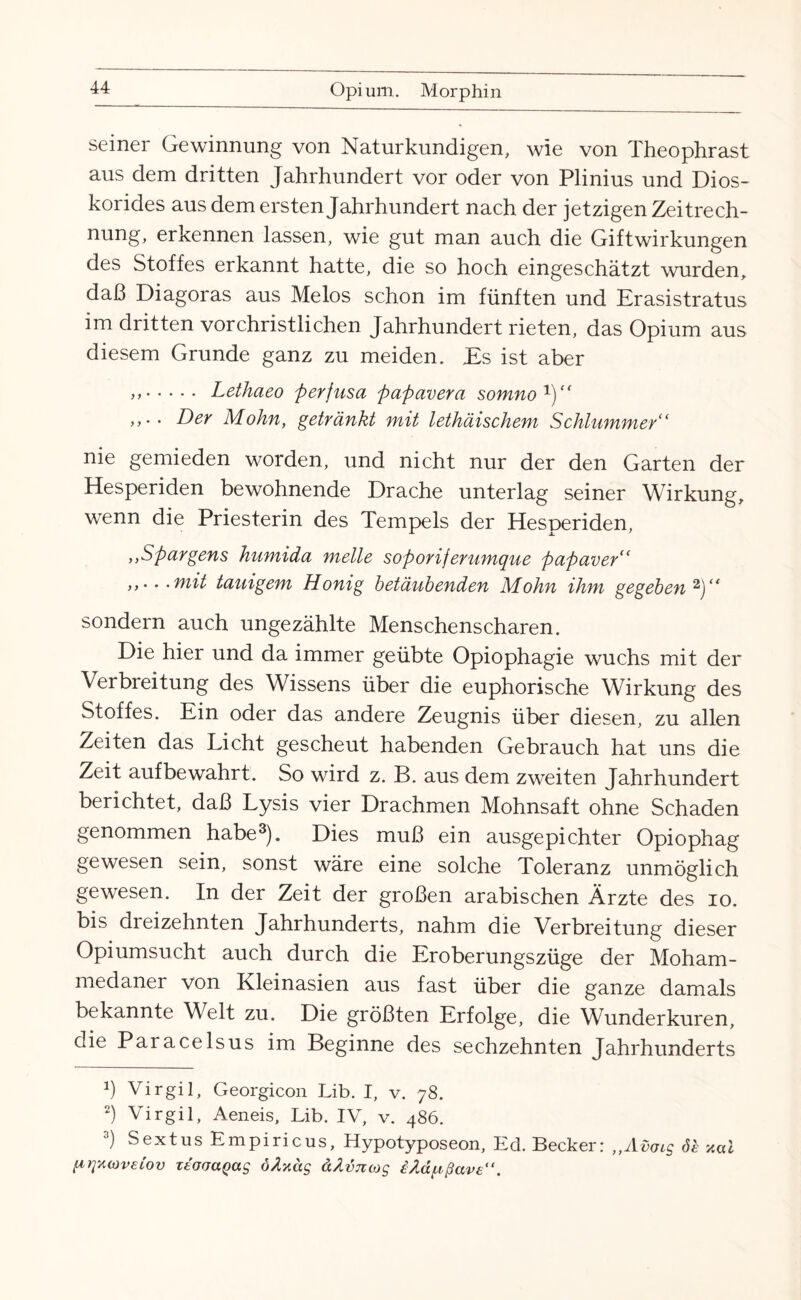 seiner Gewinnung von Naturkundigen, wie von Theophrast aus dem dritten Jahrhundert vor oder von Plinius und Dios- korides aus dem ersten Jahrhundert nach der jetzigen Zeitrech¬ nung, erkennen lassen, wie gut man auch die Giftwirkungen des Stoffes erkannt hatte, die so hoch eingeschätzt wurden, daß Diagoras aus Melos schon im fünften und Erasistratus im dritten vorchristlichen Jahrhundert rieten, das Opium aus diesem Grunde ganz zu meiden. Es ist aber >>. Lethaeo perjusa papavera somno1)“ Der Mohn, getränkt mit lethäischem Schlummer“ nie gemieden worden, und nicht nur der den Garten der Hesperiden bewohnende Drache unterlag seiner Wirkung, wenn die Priesterin des Tempels der Hesperiden, ,,Spargens hnmida melle soporiferumque papaver“ . • mit tauigem Honig betäubenden Mohn ihm gegeben 2)“ sondern auch ungezählte Menschenscharen. Die hier und da immer geübte Opiophagie wuchs mit der Verbi eitung des Wissens über die euphorische Wirkung des Stoffes. Ein oder das andere Zeugnis über diesen, zu allen Zeiten das Licht gescheut habenden Gebrauch hat uns die Zeit aufbewahrt. So wird z. B. aus dem zweiten Jahrhundert berichtet, daß Lysis vier Drachmen Mohnsaft ohne Schaden genommen habe3). Dies muß ein ausgepichter Opiophag gewesen sein, sonst wäre eine solche Toleranz unmöglich gewesen. In der Zeit der großen arabischen Ärzte des io. bis dreizehnten Jahrhunderts, nahm die Verbreitung dieser Opiumsucht auch durch die Eroberungszüge der Moham¬ medaner von Kleinasien aus fast über die ganze damals bekannte Welt zu. Die größten Erfolge, die Wunderkuren, die Paracelsus im Beginne des sechzehnten Jahrhunderts Ü Virgil, Georgicon Lib. I, v. 78. 2) Virgil, Aeneis, Lib. IV, v. 486. 3) Sextus Empiricus, Hypotyposeon, Ed. Becker: „Aüais öh xul pqxioveiov Tt'fjaaQag öAyäg ä/lvnojs iAapßave“.