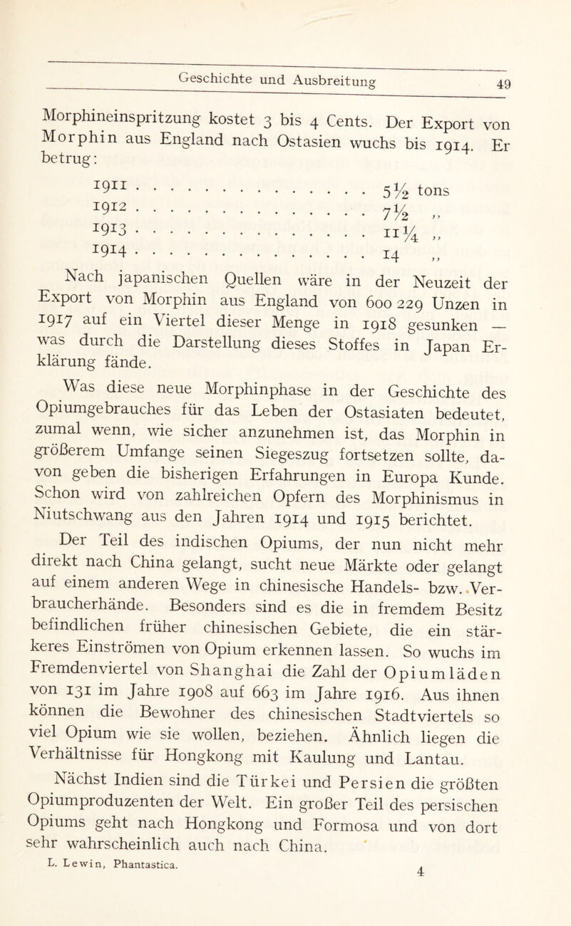 Morphineinspritzung kostet 3 bis 4 Cents. Der Export von Morphin aus England nach Ostasien wuchs bis 1914. Er betrug: 1911 . 1912 . 1913 • 1914 . 5% tons Nach japanischen Quellen wäre in der Neuzeit der Export von Morphin aus England von 600229 Unzen in 19^7 auf ein \ iertel dieser Menge in 1918 gesunken _ was durch die Darstellung dieses Stoffes in Japan Er¬ klärung fände. Was diese neue Morphinphase in der Geschichte des Opiumgebrauches für das Leben der Ostasiaten bedeutet, zumal wenn, wie sicher anzunehmen ist, das Morphin in größerem Umfange seinen Siegeszug fortsetzen sollte, da¬ von geben die bisherigen Erfahrungen in Europa Kunde. Schon wird von zahlreichen Opfern des Morphinismus in Niutschwang aus den Jahren 1914 und 1915 berichtet. Der feil des indischen Opiums, der nun nicht mehr diiekt nach China gelangt, sucht neue Märkte oder gelangt auf einem anderen Wege in chinesische Handels- bzw. .Ver¬ braucherhände. Besonders sind es die in fremdem Besitz befindlichen früher chinesischen Gebiete, die ein stär¬ keres Einströmen von Opium erkennen lassen. So wuchs im Fiemdenvieitel von Shanghai die Zahl der Opiumläden von 131 im Jahre 1908 auf 663 im Jahre 1916. Aus ihnen können die Bewohner des chinesischen Stadtviertels so viel Opium wie sie wollen, beziehen. Ähnlich liegen die Verhältnisse für Hongkong mit Kaulung und Lantau. Nächst Indien sind die Türkei und Persien die größten Opiumproduzenten der Welt. Ein großer Teil des persischen Opiums geht nach Hongkong und Formosa und von dort sehr wahrscheinlich auch nach China. L. Lewin, Phantastica. 4