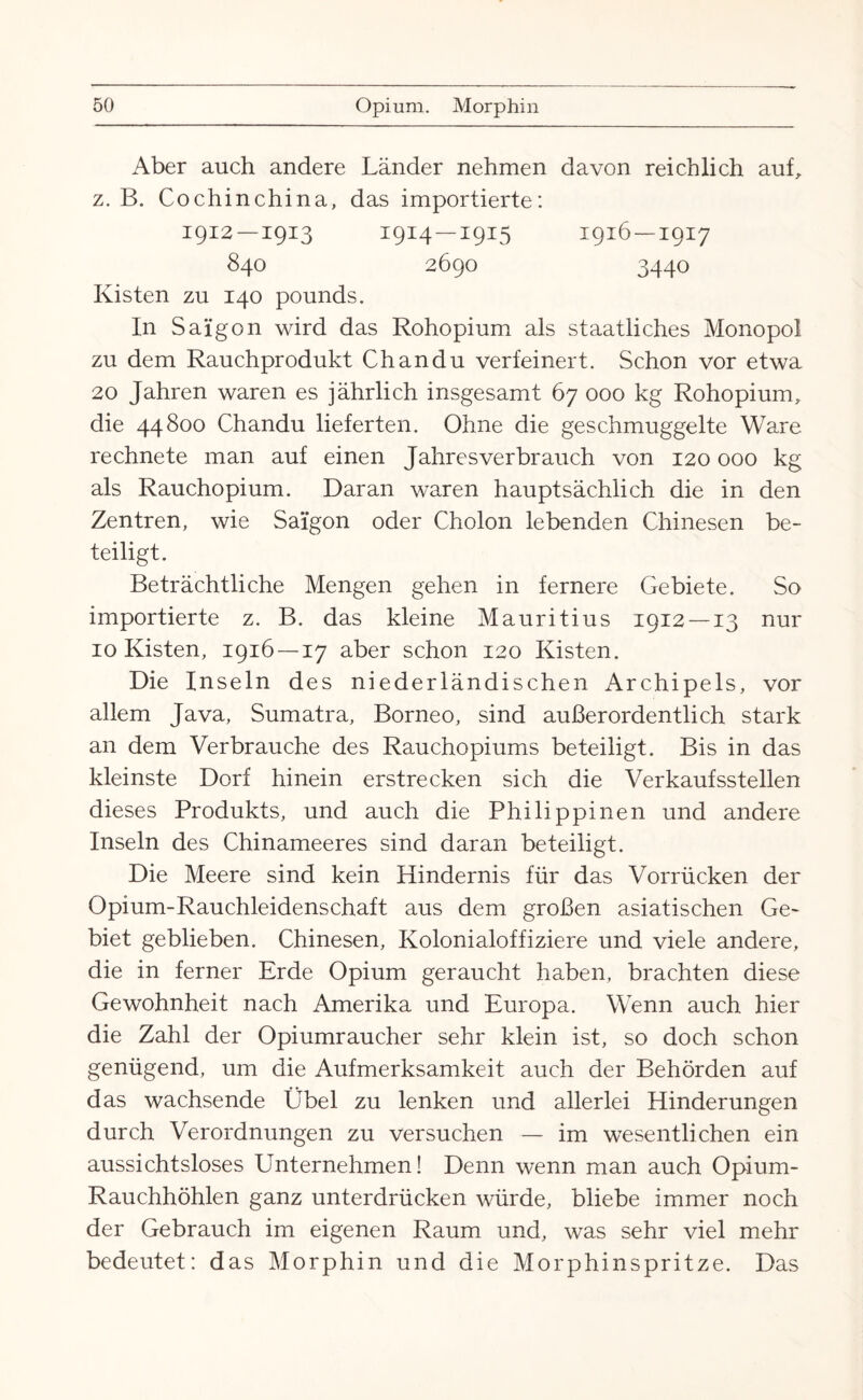 Aber auch andere Länder nehmen davon reichlich auf, z. B. Cochinchina, das importierte: 1912 —1913 1914 —1915 1916 — 1917 840 2690 3440 Kisten zu 140 pounds. In Saigon wird das Rohopium als staatliches Monopol zu dem Rauch produkt Chan du verfeinert. Schon vor etwa 20 Jahren waren es jährlich insgesamt 67 000 kg Rohopium, die 44800 Chandu lieferten. Ohne die geschmuggelte Ware rechnete man auf einen Jahresverbrauch von 120 000 kg als Rauchopium. Daran waren hauptsächlich die in den Zentren, wie Saigon oder Cholon lebenden Chinesen be¬ teiligt. Beträchtliche Mengen gehen in fernere Gebiete. So importierte z. B. das kleine Mauritius 1912 —13 nur 10 Kisten, 1916 — 17 aber schon 120 Kisten. Die Inseln des niederländischen Archipels, vor allem Java, Sumatra, Borneo, sind außerordentlich stark an dem Verbrauche des Rauchopiums beteiligt. Bis in das kleinste Dorf hinein erstrecken sich die Verkaufsstellen dieses Produkts, und auch die Philippinen und andere Inseln des Chinameeres sind daran beteiligt. Die Meere sind kein Hindernis für das Vorrücken der Opium-Rauchleidenschaft aus dem großen asiatischen Ge¬ biet geblieben. Chinesen, Kolonialoffiziere und viele andere, die in ferner Erde Opium geraucht haben, brachten diese Gewohnheit nach Amerika und Europa. Wenn auch hier die Zahl der Opiumraucher sehr klein ist, so doch schon genügend, um die Aufmerksamkeit auch der Behörden auf das wachsende Übel zu lenken und allerlei Hinderungen durch Verordnungen zu versuchen — im wesentlichen ein aussichtsloses Unternehmen! Denn wenn man auch Opium- Rauchhöhlen ganz unterdrücken würde, bliebe immer noch der Gebrauch im eigenen Raum und, was sehr viel mehr bedeutet: das Morphin und die Morphinspritze. Das