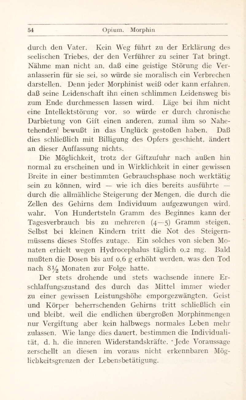 durch den Vater. Kein Weg führt zu der Erklärung des seelischen Triebes, der den Verführer zu seiner Tat bringt. Nähme man nicht an, daß eine geistige Störung die Ver¬ anlasserin für sie sei, so würde sie moralisch ein Verbrechen darstellen. Denn jeder Morphinist weiß oder kann erfahren, daß seine Leidenschaft ihn einen schlimmen Leidensweg bis zum Ende durchmessen lassen wird. Läge bei ihm nicht eine Intellektstörung vor, so würde er durch chronische Darbietung von Gift einen anderen, zumal ihm so Nahe- tehenden! bewußt in das Unglück gestoßen haben. Daß dies schließlich mit Billigung des Opfers geschieht, ändert an dieser Auffassung nichts. Die Möglichkeit, trotz der Giftzufuhr nach außen hin normal zu erscheinen und in Wirklichkeit in einer gewissen Breite in einer bestimmten Gebrauchsphase noch werktätig sein zu können, wird — wie ich dies bereits ausführte durch die allmähliche Steigerung der Mengen, die durch die Zellen des Gehirns dem Individuum aufgezwungen wird, wahr. Von Hundertsteln Gramm des Beginnes kann der Tagesverbrauch bis zu mehreren (4—5) Gramm steigen. Selbst bei kleinen Kindern tritt die Not des Steigern- müssens dieses Stoffes zutage. Ein solches von sieben Mo¬ naten erhielt wegen Hydrocephalus täglich 0,2 mg. Bald mußten die Dosen bis auf 0,6 g erhöht werden, was den Tod nach 8y2 Monaten zur Folge hatte. Der stets drohende und stets wachsende innere Er¬ schlaffungszustand des durch das Mittel immer wieder zu einer gewissen Leistungshöhe emporgezwängten, Geist und Körper beherrschenden Gehirns tritt schließlich ein und bleibt, weil die endlichen übergroßen Morphinmengen nur Vergiftung aber kein halbwegs normales Leben mehr zulassen. Wie lange dies dauert, bestimmen die Individuali¬ tät, d. h. die inneren Widerstandskräfte. ‘Jede Voraussage zerschellt an diesen im voraus nicht erkennbaren Mög¬ lich keitsgrenzen der Lebensbetätigung.