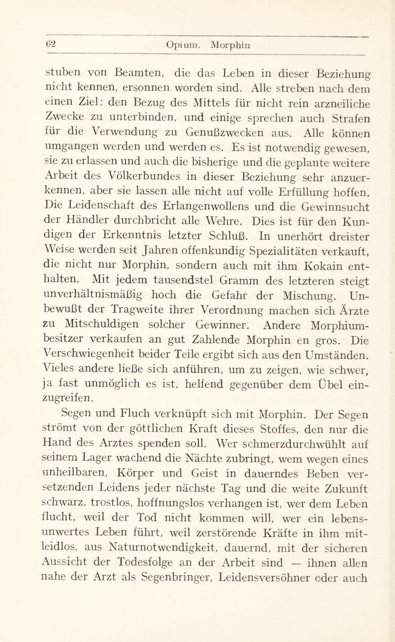 stuben von Beamten, die das Leben in dieser Beziehung nicht kennen, ersonnen worden sind. Alle streben nach dem einen Ziel: den Bezug des Mittels für nicht rein arzneiliche Zwecke zu unterbinden, und einige sprechen auch Strafen für die Verwendung zu Genußzwecken aus. Alle können umgangen werden und werden es. Es ist notwendig gewesen, sie zu erlassen und auch die bisherige und die geplante weitere Arbeit des Völkerbundes in dieser Beziehung sehr anzuer¬ kennen, aber sie lassen alle nicht auf volle Erfüllung hoffen. Die Leidenschaft des Erlangenwollens und die Gewinnsucht der Händler durchbricht alle Wehre. Dies ist für den Kun¬ digen der Erkenntnis letzter Schluß. In unerhört dreister Weise werden seit Jahren offenkundig Spezialitäten verkauft, die nicht nur Morphin, sondern auch mit ihm Kokain ent¬ halten. Mit jedem tausendstel Gramm des letzteren steigt unverhältnismäßig hoch die Gefahr der Mischung. Un¬ bewußt der Tragweite ihrer Verordnung machen sich Ärzte zu Mitschuldigen solcher Gewinner. Andere Morphium¬ besitzer verkaufen an gut Zahlende Morphin en gros. Die Verschwiegenheit beider Teile ergibt sich aus den Umständen. Vieles andere ließe sich anführen, um zu zeigen, wie schwer, ja fast unmöglich es ist, helfend gegenüber dem Übel ein¬ zugreifen. Segen und Fluch verknüpft sich mit Morphin. Der Segen strömt von der göttlichen Kraft dieses Stoffes, den nur die Hand des Arztes spenden soll. Wer schmerzdurchwühlt auf seinem Lager wachend die Nächte zubringt, wem wegen eines unheilbaren, Körper und Geist in dauerndes Beben ver¬ setzenden Leidens jeder nächste Tag und die weite Zukunft schwarz, trostlos, hoffnungslos verhangen ist, wer dem Leben flucht, weil der Tod nicht kommen will, wer ein lebens¬ unwertes Leben führt, weil zerstörende Kräfte in ihm mit¬ leidlos, aus Naturnotwendigkeit, dauernd, mit der sicheren Aussicht der Todesfolge an der Arbeit sind — ihnen allen nahe der Arzt als Segenbringer, Leidensversöhner oder auch