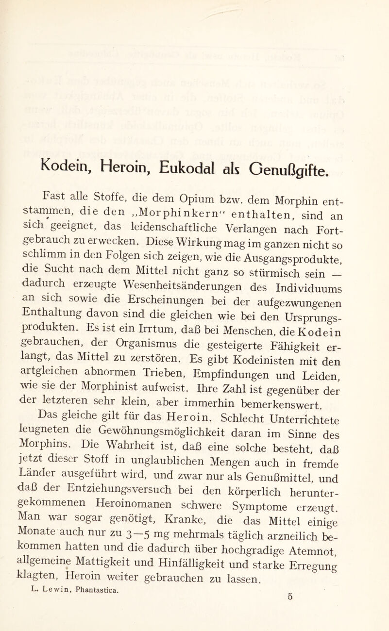 Kodein, Heroin, Hukodal nls Genußgifte. Fast alle Stoffe, die dem Opium bzw. dem Morphin ent¬ stammen, die den „Morphinkern“ enthalten, sind an sich geeignet, das leidenschaftliche Verlangen nach Fort¬ gebrauch zu erwecken. Diese Wirkung mag im ganzen nicht so schlimm in den Folgen sich zeigen, wie die Ausgangsprodukte, die Sucht nach dem Mittel nicht ganz so stürmisch sein — dadurch erzeugte Wesenheitsänderungen des Individuums an sich sowie die Erscheinungen bei der auf gezwungenen Enthaltung davon sind die gleichen wie bei den Ursprungs¬ produkten. Es ist ein Irrtum, daß bei Menschen, die Kodein gebrauchen, der Organismus die gesteigerte Fähigkeit er¬ langt, das Mittel zu zerstören. Es gibt Kodeinisten mit den artgleichen abnormen Trieben, Empfindungen und Leiden, wie sie der Morphinist auf weist. Ihre Zahl ist gegenüber der der letzteren sehr klein, aber immerhin bemerkenswert. Das gleiche gilt für das Heroin. Schlecht Unterrichtete leugneten die Gewöhnungsmöglichkeit daran im Sinne des Morphins. Die Wahrheit ist, daß eine solche besteht, daß jetzt dieser Stoff in unglaublichen Mengen auch in fremde Länder ausgeführt wird, und zwar nur als Genußmittel, und daß der Entziehungsversuch bei den körperlich herunter¬ gekommenen Heroinomanen schwere Symptome erzeugt Man war sogar genötigt. Kranke, die das Mittel einige Monate auch nur zu 3—5 mg mehrmals täglich arzneilich be¬ kommen hatten und die dadurch über hochgradige Atemnot, allgemeine Mattigkeit und Hinfälligkeit und starke Erregung klagten, Heroin weiter gebrauchen zu lassen. L. Lewin, Phantastica.