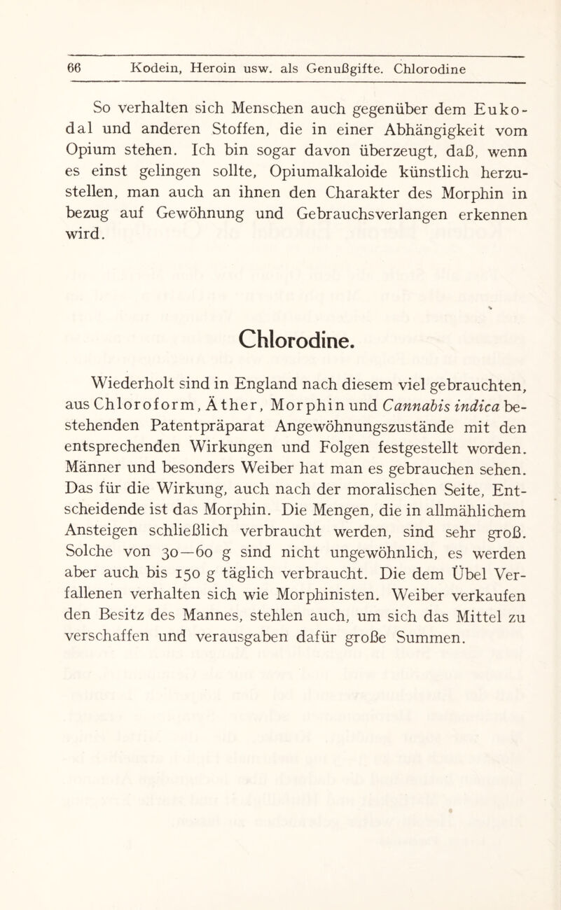 So verhalten sich Menschen auch gegenüber dem Euko- dal und anderen Stoffen, die in einer Abhängigkeit vom Opium stehen. Ich bin sogar davon überzeugt, daß, wenn es einst gelingen sollte, Opiumalkaloide künstlich herzu¬ stellen, man auch an ihnen den Charakter des Morphin in bezug auf Gewöhnung und Gebrauchsverlangen erkennen wird. Chlorodine. Wiederholt sind in England nach diesem viel gebrauchten, aus Chloroform, Äther, Morphin und Cannabis indica be¬ stehenden Patentpräparat Angewöhnungszustände mit den entsprechenden Wirkungen und Folgen festgestellt worden. Männer und besonders Weiber hat man es gebrauchen sehen. Das für die Wirkung, auch nach der moralischen Seite, Ent¬ scheidende ist das Morphin. Die Mengen, die in allmählichem Ansteigen schließlich verbraucht werden, sind sehr groß. Solche von 30—60 g sind nicht ungewöhnlich, es werden aber auch bis 150 g täglich verbraucht. Die dem Übel Ver¬ fallenen verhalten sich wie Morphinisten. Weiber verkaufen den Besitz des Mannes, stehlen auch, um sich das Mittel zu verschaffen und verausgaben dafür große Summen.