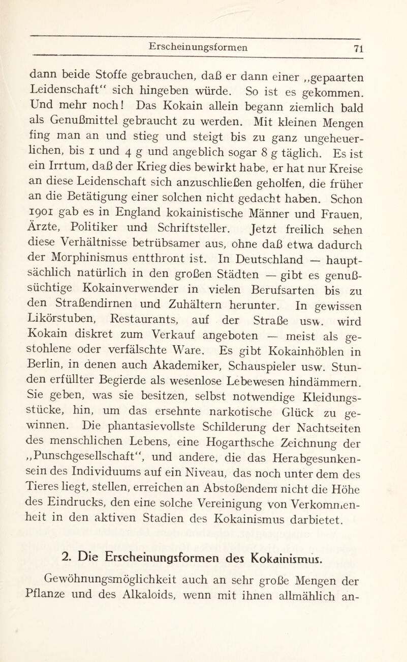 dann beide Stoffe gebrauchen, daß er dann einer ,,ge paarten Leidenschaft sich hingeben würde. So ist es gekommen. Und mehr noch! Das Kokain allein begann ziemlich bald als Genußmittel gebraucht zu werden. Mit kleinen Mengen fing man an und stieg und steigt bis zu ganz ungeheuer¬ lichen, bis i und 4 g und angeblich sogar 8 g täglich. Es ist ein Irrtum, daß der Krieg dies bewirkt habe, er hat nur Kreise an diese Leidenschaft sich anzuschließen geholfen, die früher an die Betätigung einer solchen nicht gedacht haben. Schon I901 gat> es in England kokainistische Männer und Frauen, Ärzte, Politiker und Schriftsteller. Jetzt freilich sehen diese Verhältnisse betrübsamer aus, ohne daß etwa dadurch der Morphinismus entthront ist. In Deutschland — haupt¬ sächlich. natürlich in den großen Städten — gibt es genuß¬ süchtige Kokainverwender in vielen Berufsarten bis zu den Straßendirnen und Zuhältern herunter. In gewissen Likörstuben, Restaurants, auf der Straße usw. wird Kokain diskret zum Verkauf angeboten — meist als ge¬ stohlene oder verfälschte Ware. Es gibt Kokainhöhlen in Berlin, in denen auch Akademiker, Schauspieler usw. Stun¬ den erfüllter Begierde als wesenlose Lebewesen hindämmern. Sie geben, was sie besitzen, selbst notwendige Kleidungs¬ stücke, hin, um das ersehnte narkotische Glück zu ge¬ winnen. Die phantasievollste Schilderung der Nachtseiten des menschlichen Lebens, eine Hogarthsche Zeichnung der ,,Punschgesellschaft“, und andere, die das Herabgesunken¬ sein des Individuums auf ein Niveau, das noch unter dem des Tieres liegt, stellen, erreichen an Abstoßendem nicht die Höhe des Eindrucks, den eine solche Vereinigung von Verkommen¬ heit in den aktiven Stadien des Kokainismus darbietet. 2. Die Erscheinungsformen des Kokainismus. Gewöhnungsmöglichkeit auch an sehr große Mengen der Pflanze und des Alkaloids, wenn mit ihnen allmählich an-