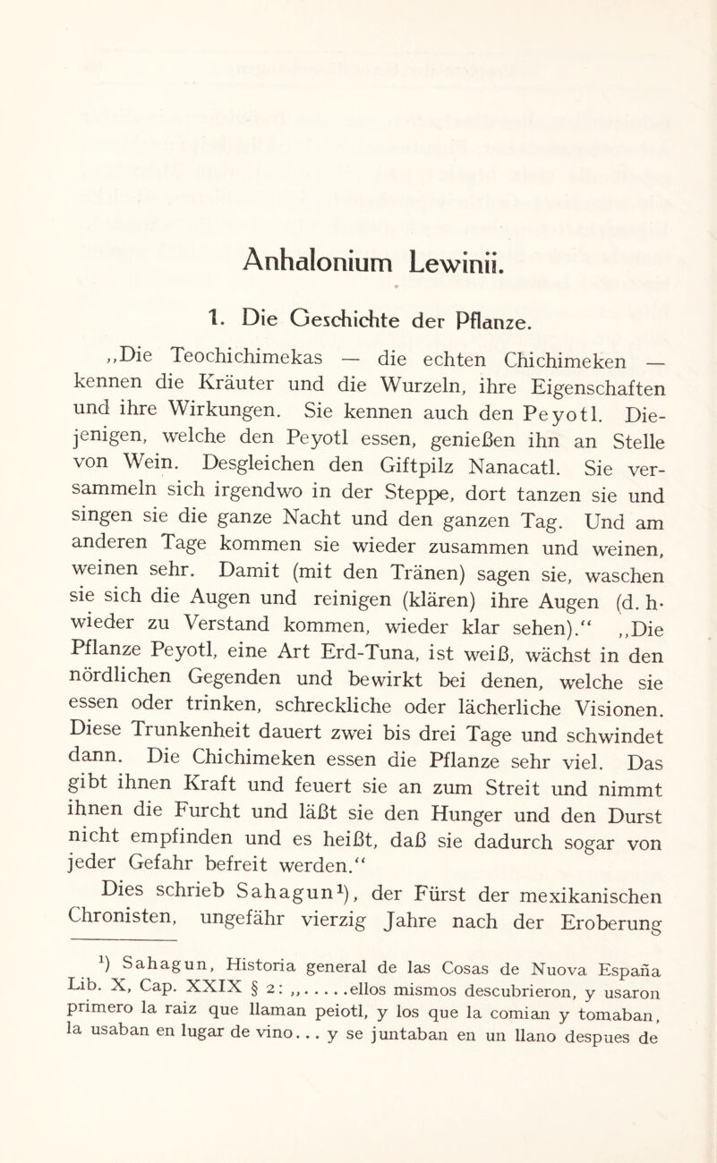 Anhalonium Lewinii. 1. Die Geschichte der Pflanze. „Die Teochichimekas — die echten Chichimeken — kennen die Kräuter und die Wurzeln, ihre Eigenschaften und ihre Wirkungen. Sie kennen auch den Peyotl. Die¬ jenigen, welche den Peyotl essen, genießen ihn an Stelle von Wein. Desgleichen den Giftpilz Nanacatl. Sie ver¬ sammeln sich irgendwo in der Steppe, dort tanzen sie und singen sie die ganze Nacht und den ganzen Tag. Und am anderen Tage kommen sie wieder zusammen und weinen, weinen sehr. Damit (mit den Tränen) sagen sie, waschen sie sich die Augen und reinigen (klären) ihre Augen (d. h* wieder zu Verstand kommen, wieder klar sehen)/' ,,Die Pflanze Peyotl, eine Art Erd-Tuna, ist weiß, wächst in den nördlichen Gegenden und bewirkt bei denen, welche sie essen oder trinken, schreckliche oder lächerliche Visionen. Diese Trunkenheit dauert zwei bis drei Tage und schwindet dann. Die Chichimeken essen die Pflanze sehr viel. Das gibt ihnen Kraft und feuert sie an zum Streit und nimmt ihnen die Furcht und läßt sie den Hunger und den Durst nicht empfinden und es heißt, daß sie dadurch sogar von jeder Gefahr befreit werden. Dies schrieb Sahagun1), der Fürst der mexikanischen Chronisten, ungefähr vierzig Jahre nach der Eroberung ) Sahagun, Historia general de las Cosas de Nuova Espaha Lib. X, Cap. XXIX § 2: ..ellos mismos descubrieron, y usaron primero la raiz que llaman peiotl, y los que la comian y tomaban, la usaban en lugar de vino... y se juntaban en un llano despues de