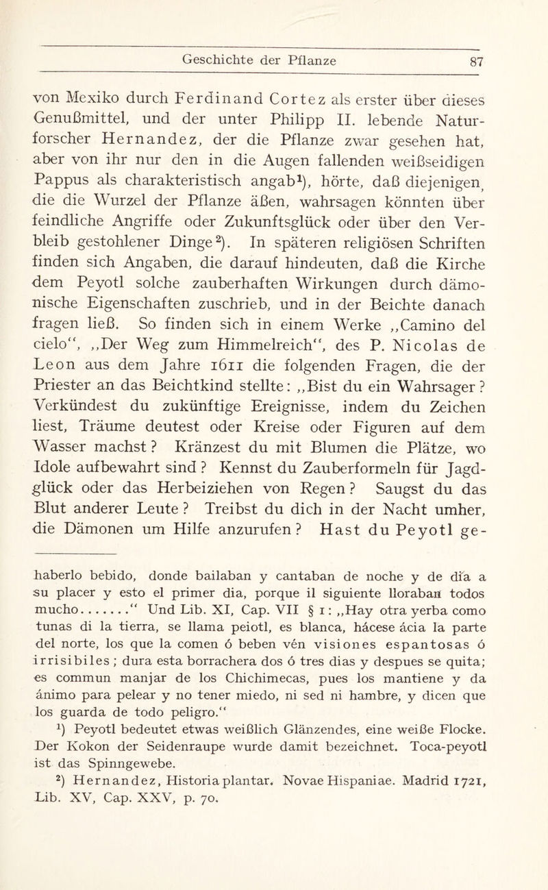 von Mexiko durch Ferdinand Cortez als erster über dieses Genußmittel, und der unter Philipp II. lebende Natur¬ forscher Hernandez, der die Pflanze zwar gesehen hat, aber von ihr nur den in die Augen fallenden weißseidigen Pappus als charakteristisch angab* 1), hörte, daß diejenigen, die die Wurzel der Pflanze äßen, wahrsagen könnten über feindliche Angriffe oder Zukunftsglück oder über den Ver¬ bleib gestohlener Dinge2). In späteren religiösen Schriften finden sich Angaben, die darauf hindeufen, daß die Kirche dem Peyotl solche zauberhaften Wirkungen durch dämo¬ nische Eigenschaften zuschrieb, und in der Beichte danach fragen ließ. So finden sich in einem Werke ,,Camino del cielo“, ,,Der Weg zum Himmelreich“, des P. Nicolas de Leon aus dem Jahre 1611 die folgenden Fragen, die der Priester an das Beichtkind stellte: ,,Bist du ein Wahrsager? Verkündest du zukünftige Ereignisse, indem du Zeichen liest, Träume deutest oder Kreise oder Figuren auf dem Wasser machst ? Kränzest du mit Blumen die Plätze, wo Idole auf bewahrt sind ? Kennst du Zauberformeln für Jagd¬ glück oder das Herbeiziehen von Regen ? Saugst du das Blut anderer Leute ? Treibst du dich in der Nacht umher, die Dämonen um Hilfe anzurufen? Hast du Peyotl ge- haberlo bebido, donde bailaban y cantaban de noche y de dia a su placer y esto el primer dia, porque il siguiente llorabaii todos mucho.“ Und Lib. XI, Cap. VII § i: ,,Hay otra yerba como tunas di la tierra, se llama peiotl, es blanca, häcese äcia Ia parte del norte, los que la comen ö beben ven vision es es pan tos as ö irrisibiles ; dura esta borrachera dos ö tres dias y despues se quita; es commun manjar de los Chichimecas, pues los mantiene y da änimo para pelear y no tener miedo, ni sed ni hambre, y dicen que los guarda de todo peligro.“ 1) Peyotl bedeutet etwas weißlich Glänzendes, eine weiße Flocke. Der Kokon der Seidenraupe wurde damit bezeichnet. Toca-peyotl ist das Spinngewebe. 2) Hernandez, Plistoriaplantar. Novae Hispaniae. Madrid 1721, Lib. XV, Cap. XXV, p. 70.