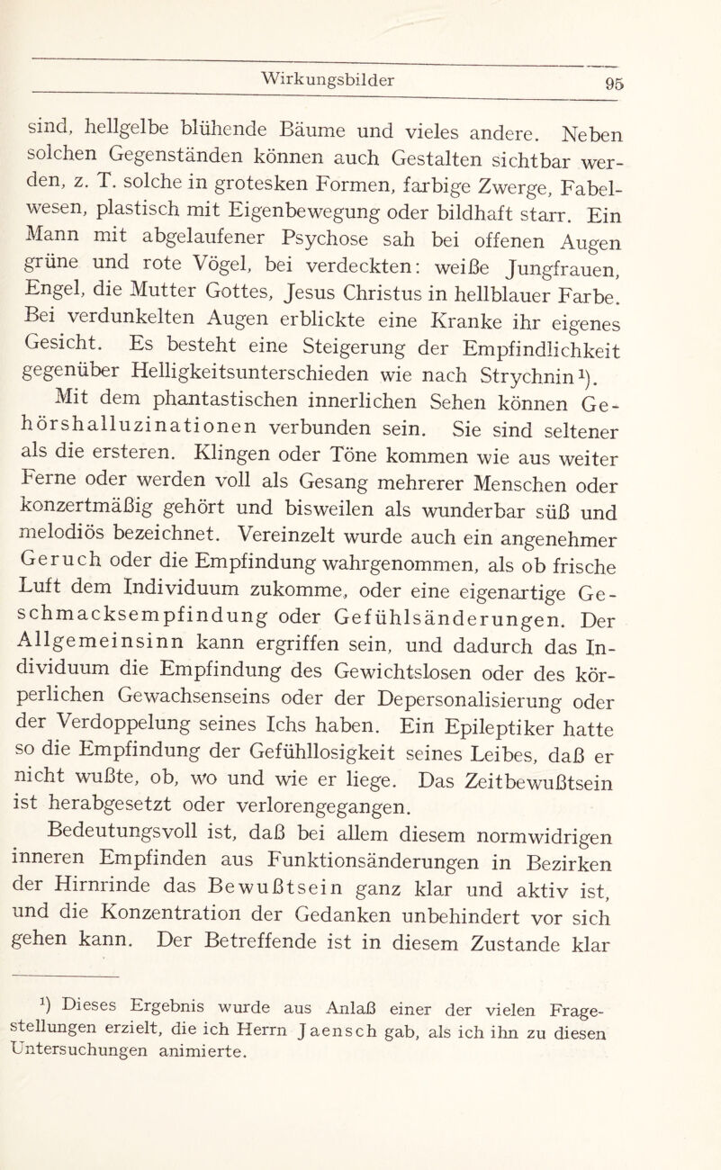 sind, hellgelbe blühende Bäume und vieles andere. Neben solchen Gegenständen können auch Gestalten sichtbar wer¬ den, z. T. solche in grotesken Formen, farbige Zwerge, Fabel¬ wesen, plastisch mit Eigenbewegung oder bildhaft starr. Ein Mann mit abgelaufener Psychose sah bei offenen Augen grüne und rote Vögel, bei verdeckten: weiße Jungfrauen, Engel, die Mutter Gottes, Jesus Christus in hellblauer Farbe. Bei verdunkelten Augen erblickte eine Kranke ihr eigenes Gesicht. Es besteht eine Steigerung der Empfindlichkeit gegenüber Helligkeitsunterschieden wie nach Strychnin1). Mit dem phantastischen innerlichen Sehen können Ge^ hörshailuzinationen verbunden sein. Sie sind seltener als die ersteien. Klingen oder Töne kommen wie aus weiter Ferne oder werden voll als Gesang mehrerer Menschen oder konzertmäßig gehört und bisweilen als wunderbar süß und melodiös bezeichnet. Vereinzelt wurde auch ein angenehmer Geruch oder die Empfindung wahrgenommen, als ob frische Luft dem Individuum zukomme, oder eine eigenartige Ge¬ schmacksempfindung oder Gefühlsänderungen. Der Allgemeinsinn kann ergriffen sein, und dadurch das In¬ dividuum die Empfindung des Gewichtslosen oder des kör¬ perlichen Gewachsenseins oder der Depersonalisierung oder der Verdoppelung seines Ichs haben. Ein Epileptiker hatte so die Empfindung der Gefühllosigkeit seines Leibes, daß er nicht wußte, ob, wo und wie er liege. Das Zeitbewußtsein ist herabgesetzt oder verlorengegangen. Bedeutungsvoll ist, daß bei allem diesem normwidrigen inneren Empfinden aus Funktionsänderungen in Bezirken der Hirnrinde das Bewußtsein ganz klar und aktiv ist, und die Konzentration der Gedanken unbehindert vor sich gehen kann. Der Betreffende ist in diesem Zustande klar 1) Dieses Ergebnis wurde aus Anlaß einer der vielen Frage¬ stellungen erzielt, die ich Herrn Jaensch gab, als ich ihn zu diesen Untersuchungen animierte.