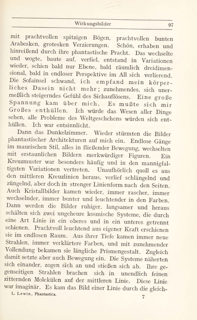 mit prachtvollen spitzigen Bögen, prachtvollen bunten Arabesken, grotesken Verzierungen. Schön, erhaben und hinreißend durch ihre phantastische Pracht. Das wechselte und wogte, baute auf, verfiel, entstand in Variationen wieder, schien bald nur Ebene, bald räumlich dreidimen¬ sional, bald in endloser Perspektive im All sich verlierend. Die Sofainsel schwand, ich empfand mein körper¬ liches Dasein nicht mehr; zunehmendes, sich uner¬ meßlich steigerndes Gefühl des Sichauflösens. Eine große Spannung kam über mich. Es mußte sich mir Großes enthüllen. Ich würde das Wesen aller Dinge sehen, alle Probleme des Weltgeschehens würden sich ent¬ hüllen. Ich war entsinnlicht. Dann das Dunkelzimmer. Wieder stürmten die Bilder phantastischer Architekturen auf mich ein. Endlose Gänge im maurischen Stil, alles in fließender Bewegung, wechselten mit erstaunlichen Bildern merkwürdiger Figuren. Ein Kreuzmuster war besonders häufig und in den mannigfal¬ tigsten Variationen vertreten. Unaufhörlich quoll es aus den mittleren Kreuzlinien heraus, verlief schlängelnd und züngelnd, aber doch in strenger Linienform nach den Seiten. Auch Kristallbilder kamen wieder, immer rascher, immer wechselnder, immer bunter und leuchtender in den Farben. Dann werden die Bilder ruhiger, langsamer und heraus schälten sich zwei ungeheure kosmische Systeme, die durch eine Art Linie in ein oberes und in ein unteres getrennt schienen. Prachtvoll leuchtend aus eigener Kraft erschienen sie im endlosen Raum. Aus ihrer Tiefe kamen immer neue Strahlen, immer verklärtere Farben, und mit zunehmender Vollendung bekamen sie längliche Prismengestalt. Zugleich damit setzte aber auch Bewegung ein. Die Systeme näherten sich einander, zogen sich an und stießen sich ab. Ihre ge¬ genseitigen Strahlen brachen sich in unendlich feinen zitternden Molekülen auf der mittleren Linie. Diese Linie war imaginär. Es kam das Bild einer Linie durch die gleich- L. Lewin, Phantastica. _