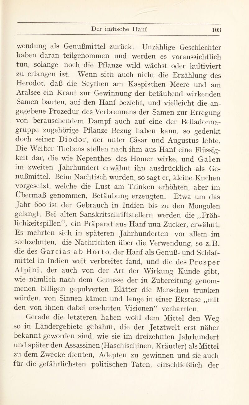 Wendung als Genußmittel zurück. Unzählige Geschlechter haben daran teilgenommen und werden es voraussichtlich tun, solange noch die Pflanze wild wächst oder kultiviert zu erlangen ist. Wenn sich auch nicht die Erzählung des Herodot, daß die Scythen am Kaspischen Meere und am Aralsee ein Kraut zur Gewinnung der betäubend wirkenden Samen bauten, auf den Hanf bezieht, und vielleicht die an¬ gegebene Prozedur des Verbrennens der Samen zur Erregung von berauschendem Dampf auch auf eine der Belladonna¬ gruppe zugehörige Pflanze Bezug haben kann, so gedenkt doch seiner Diodor, der unter Cäsar und Augustus lebte. Die Weiber Thebens stellen nach ihm aus Hanf eine Flüssig¬ keit dar, die wie Nepenthes des Homer wirke, und Galen im zweiten Jahrhundert erwähnt ihn ausdrücklich als Ge¬ nußmittel. Beim Nachtisch wurden, so sagt er, kleine Kuchen vorgesetzt, welche die Lust am Trinken erhöhten, aber im Übermaß genommen, Betäubung erzeugten. Etwa um das Jahr 600 ist der Gebrauch in Indien bis zu den Mongolen gelangt. Bei alten Sanskritschriftstellern werden die ,,Fröh¬ lichkeitspillen' ‘, ein Präparat aus Hanf una Zucker, erwähnt. Es mehrten sich in späteren Jahrhunderten vor allem im sechzehnten, die Nachrichten über die Verwendung, so z. B. die des Garcias ab Horto, der Hanf als Genuß-und Schlaf¬ mittel in Indien weit verbreitet fand, und die des Prosper Alpini, der auch von der Art der Wirkung Kunde gibt, wie nämlich nach dem Genüsse der in Zubereitung genom¬ menen billigen gepulverten Blätter die Menschen trunken würden, von Sinnen kämen und lange in einer Ekstase „mit den von ihnen dabei ersehnten Visionen“ verharrten. Gerade die letzteren haben wohl dem Mittel den Weg so in Ländergebiete gebahnt, die der Jetztwelt erst näher bekannt geworden sind, wie sie im dreizehnten Jahrhundert und später den Assassinen (Haschischinen, Kräutler) als Mittel zu dem Zwecke dienten, Adepten zu gewinnen und sie auch für die gefährlichsten politischen Taten, einschließlich der