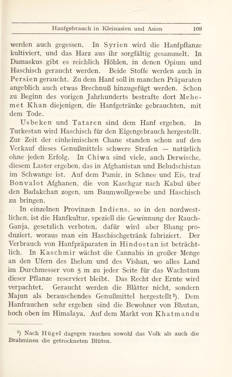 werden auch gegessen. In Syrien wird die Hanf pflanze kultiviert, und das Harz aus ihr sorgfältig gesammelt. In Damaskus gibt es reichlich Höhlen, in denen Opium und Haschisch geraucht werden. Beide Stoffe werden auch in Persien geraucht. Zu dem Hanf soll in manchen Präparaten angeblich auch etwas Brechnuß hinzugefügt werden. Schon zu Beginn des vorigen Jahrhunderts bestrafte dort Mehe- met Khan diejenigen, die Hanfgetränke gebrauchten, mit dem Tode. Usbeken und Tataren sind dem Hanf ergeben. In Turkestan wird Haschisch für den Eigengebrauch hergestellt. Zur Zeit der einheimischen Chane standen schon auf den Verkauf dieses Genußmittels schwere Strafen — natürlich ohne jeden Erfolg. In Chiwa sind viele, auch Derwische, diesem Laster ergeben, das in Afghanistan und Beludschistan im Schwange ist. Auf dem Pamir, in Schnee und Eis, traf Bonvalot Afghanen, die von Kaschgar nach Kabul über den Badakchan zogen, um Baumwollgewebe und Haschisch zu bringen. In einzelnen Provinzen Indiens, so in den nordwest¬ lichen, ist die Hanfkultur, speziell die Gewinnung der Rauch- Ganja, gesetzlich verboten, dafür wird aber Bhang pro¬ duziert, woraus man ein Haschischgetränk fabriziert. Der Verbrauch von Hanf präparaten in Hindost an ist beträcht¬ lich. In Kaschmir wächst die Cannabis in großer Menge an den Ufern des Ihelnm und des Vishan, wo alles Land im Durchmesser von 5 m zu jeder Seite für das Wachstum dieser Pflanze reserviert bleibt. Das Recht der Ernte wird verpachtet. Geraucht werden die Blätter nicht, sondern Majun als berauschendes Genußmittel hergestellt1). Dem Hanfrauchen sehr ergeben sind die Bewohner von Bhutan, hoch oben im Himalaya. Auf dem Markt von Khatmandu b Nach Hügel dagegen rauchen sowohl das Volk als auch die Brahminen die getrockneten Blüten.