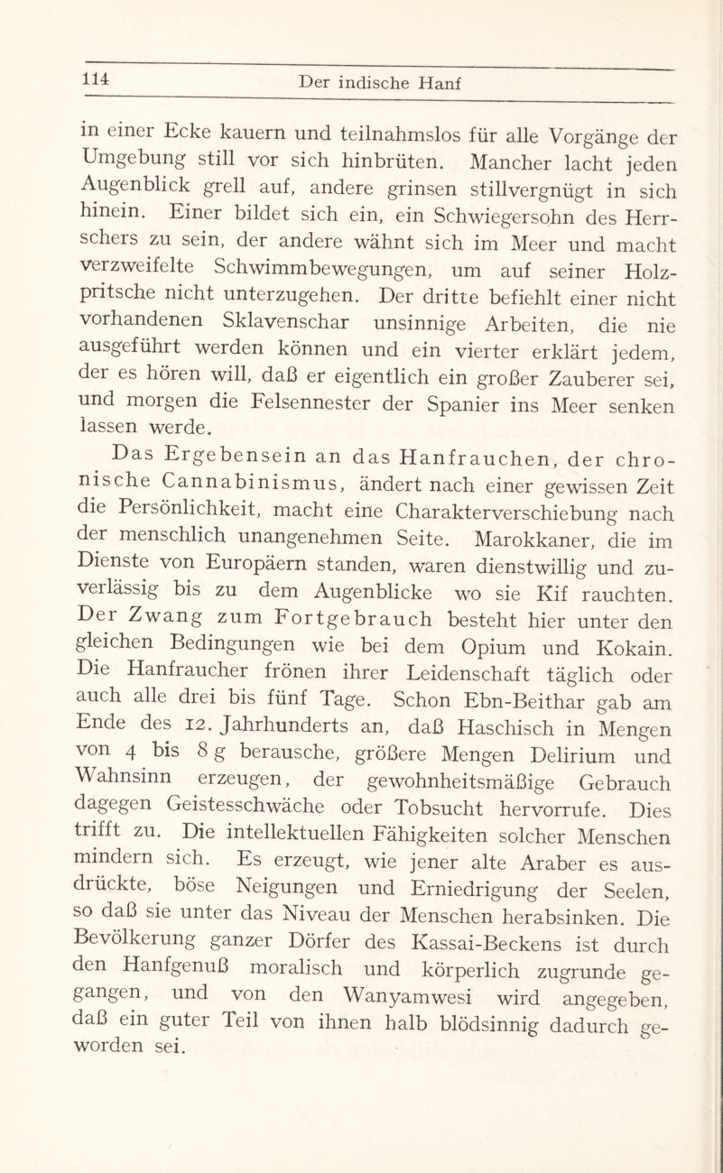 in einer Ecke kauern und teilnahmslos für alle Vorgänge der Umgebung still vor sich hinbrüten. Mancher lacht jeden Augenblick grell auf, andere grinsen stillvergnügt in sich hinein. Einer bildet sich ein, ein Schwiegersohn des Herr¬ scheis zu sein, der andere wähnt sich im Meer und macht verzweifelte Schwimmbewegungen, um auf seiner Holz¬ pritsche nicht unterzugehen. Der dritte befiehlt einer nicht vorhandenen Sklavenschar unsinnige Arbeiten, die nie ausgeführt werden können und ein vierter erklärt jedem, der es hören will, daß er eigentlich ein großer Zauberer sei, und morgen die Felsennester der Spanier ins Meer senken lassen werde. Das Ergebensein an das Hanfrauchen, der chro¬ nische Cannabinismus, ändert nach einer gewissen Zeit die Persönlichkeit, macht eine Charakterverschiebung nach der menschlich unangenehmen Seite. Marokkaner, die im Dienste von Europäern standen, waren dienstwillig und zu- veilässig bis zu dem Augenblicke wo sie Kif rauchten. Der Zwang zum Fortgebrauch besteht hier unter den gleichen Bedingungen wie bei dem Opium und Kokain. Die Hanfraucher frönen ihrer Leidenschaft täglich oder auch alle drei bis fünf Tage. Schon Ebn-Beithar gab am Ende des 12. Jahrhunderts an, daß Haschisch in Mengen von 4 bis 8 g berausche, größere Mengen Delirium und Wahnsinn erzeugen, der gewohnheitsmäßige Gebrauch dagegen Geistesschwäche oder Tobsucht hervorrufe. Dies trifft zu. Die intellektuellen Fähigkeiten solcher Menschen mindern sich. Es erzeugt, wie jener alte Araber es aus¬ drückte, böse Neigungen und Erniedrigung der Seelen, so daß sie unter das Niveau der Menschen herabsinken. Die Bevölkerung ganzer Dörfer des Kassai-Beckens ist durch den Hanfgenuß moralisch und körperlich zugrunde ge¬ gangen, und von den Wanyamwesi wird angegeben, daß ein guter Teil von ihnen halb blödsinnig dadurch ge¬ worden sei.