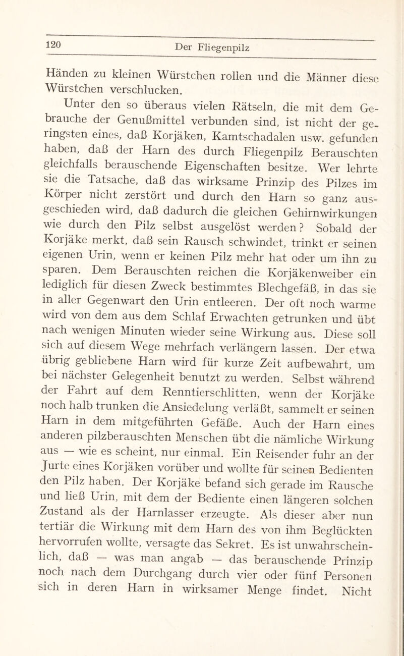 Händen zu kleinen Würstchen rollen und die Männer diese Würstchen verschlucken. Unter den so überaus vielen Rätseln, die mit dem Ge¬ brauche der Genußmittel verbunden sind, ist nicht der ge¬ ringsten eines, daß Korjaken, Kamtschadalen usw. gefunden haben, daß der Harn des durch Fliegenpilz Berauschten gleichfalls berauschende Eigenschaften besitze. Wer lehrte sie die Tatsache, daß das wirksame Prinzip des Pilzes im Körper nicht zerstört und durch den Harn so ganz aus¬ geschieden wird, daß dadurch die gleichen Gehirnwirkungen wie durch den Pilz selbst ausgelöst werden ? Sobald der Korjäke merkt, daß sein Rausch schwindet, trinkt er seinen eigenen Urin, wenn er keinen Pilz mehr hat oder um ihn zu sparen. Dem Berauschten reichen die Korjäkenweiber ein lediglich für diesen Zweck bestimmtes Blechgefäß, in das sie in aller Gegenwart den Urin entleeren. Der oft noch warme wird von dem aus dem Schlaf Erwachten getrunken und übt nach wenigen Minuten wieder seine Wirkung aus. Diese soll sich auf diesem Wege mehrfach verlängern lassen. Der etwa übrig gebliebene Harn wird für kurze Zeit aufbewahrt, um bei nächster Gelegenheit benutzt zu werden. Selbst während der Fahrt auf dem Renntierschlitten, wenn der Korjäke noch halb trunken die Ansiedelung verläßt, sammelt er seinen Harn in dem mitgeführten Gefäße. Auch der Harn eines anderen pilzberauschten Menschen übt die nämliche Wirkung aus — wie es scheint, nur einmal. Ein Reisender fuhr an der Jurte eines Korjäken vorüber und wollte für seinen Bedienten den Pilz haben. Der Korjäke befand sich gerade im Rausche und ließ Urin, mit dem der Bediente einen längeren solchen Zustand als der Harnlasser erzeugte. Als dieser aber nun tertiär die Wirkung mit dem Harn des von ihm Beglückten hervorrufen wollte, versagte das Sekret. Es ist unwahrschein¬ lich, daß was man angab — das berauschende Prinzip noch nach dem Durchgang durch vier oder fünf Personen sich in deren Harn in wirksamer Menge findet. Nicht