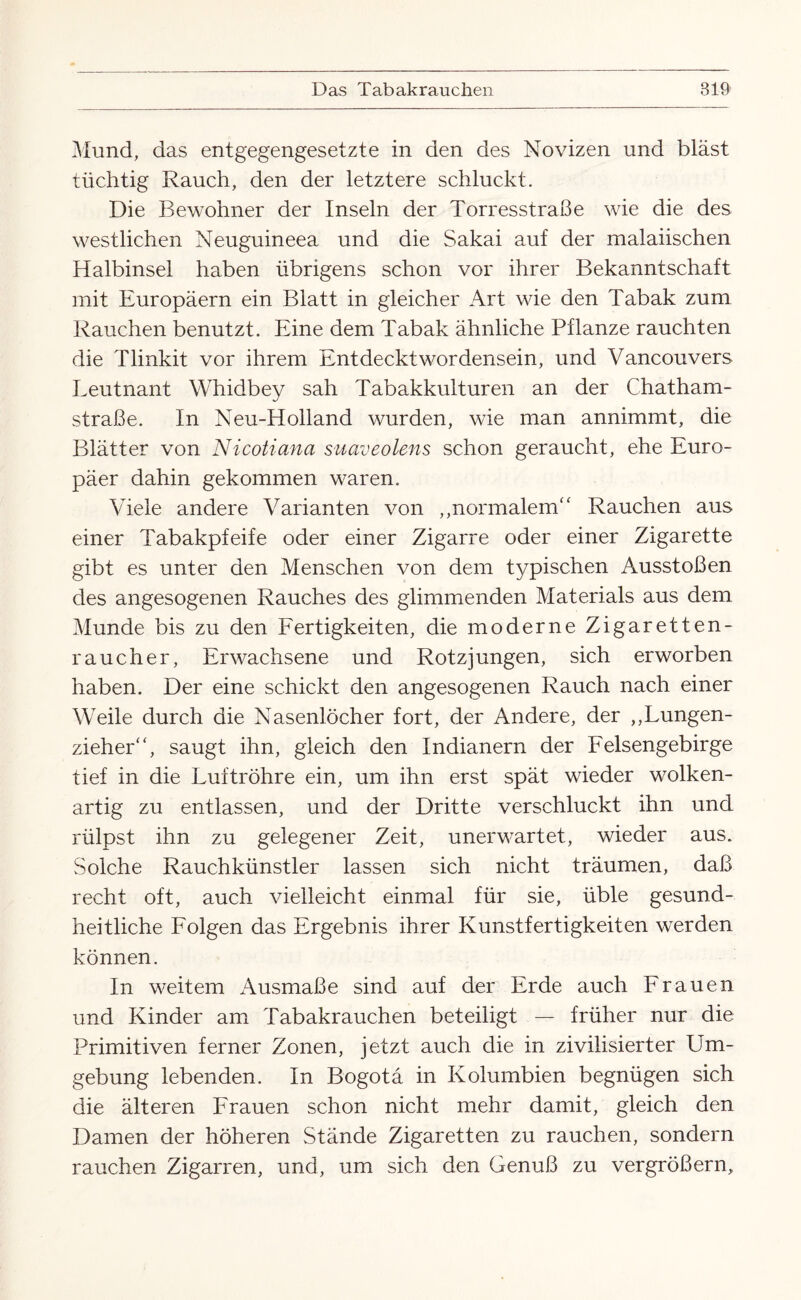 Mund, das entgegengesetzte in den des Novizen und bläst tüchtig Rauch, den der letztere schluckt. Die Bewohner der Inseln der Torresstraße wie die des westlichen Neuguineea und die Sakai auf der malaiischen Halbinsel haben übrigens schon vor ihrer Bekanntschaft mit Europäern ein Blatt in gleicher Art wie den Tabak zum Rauchen benutzt. Eine dem Tabak ähnliche Pflanze rauchten die Tlinkit vor ihrem Entdecktwordensein, und Vancouvers Eeutnant Whidbey sah Tabakkulturen an der Chatham- straße. In Neu-Holland wurden, wie man annimmt, die Blätter von Nicotiana suaveolens schon geraucht, ehe Euro¬ päer dahin gekommen waren. Viele andere Varianten von ,,normalem'‘ Rauchen aus einer Tabakpfeife oder einer Zigarre oder einer Zigarette gibt es unter den Menschen von dem typischen Ausstößen des angesogenen Rauches des glimmenden Materials aus dem Munde bis zu den Fertigkeiten, die moderne Zigaretten¬ raucher, Erwachsene und Rotzjungen, sich erworben haben. Der eine schickt den angesogenen Rauch nach einer Weile durch die Nasenlöcher fort, der Andere, der ,,Lungen¬ zieher' ‘, saugt ihn, gleich den Indianern der Felsengebirge tief in die Luftröhre ein, um ihn erst spät wieder wolken¬ artig zu entlassen, und der Dritte verschluckt ihn und rülpst ihn zu gelegener Zeit, unerwartet, wieder aus. Solche Rauchkünstler lassen sich nicht träumen, daß recht oft, auch vielleicht einmal für sie, üble gesund¬ heitliche Folgen das Ergebnis ihrer Kunstfertigkeiten werden können. In weitem Ausmaße sind auf der Erde auch Frauen und Kinder am Tabakrauchen beteiligt — früher nur die Primitiven ferner Zonen, jetzt auch die in zivilisierter Um¬ gebung lebenden. In Bogota in Kolumbien begnügen sich die älteren Frauen schon nicht mehr damit, gleich den Damen der höheren Stände Zigaretten zu rauchen, sondern rauchen Zigarren, und, um sich den Genuß zu vergrößern.