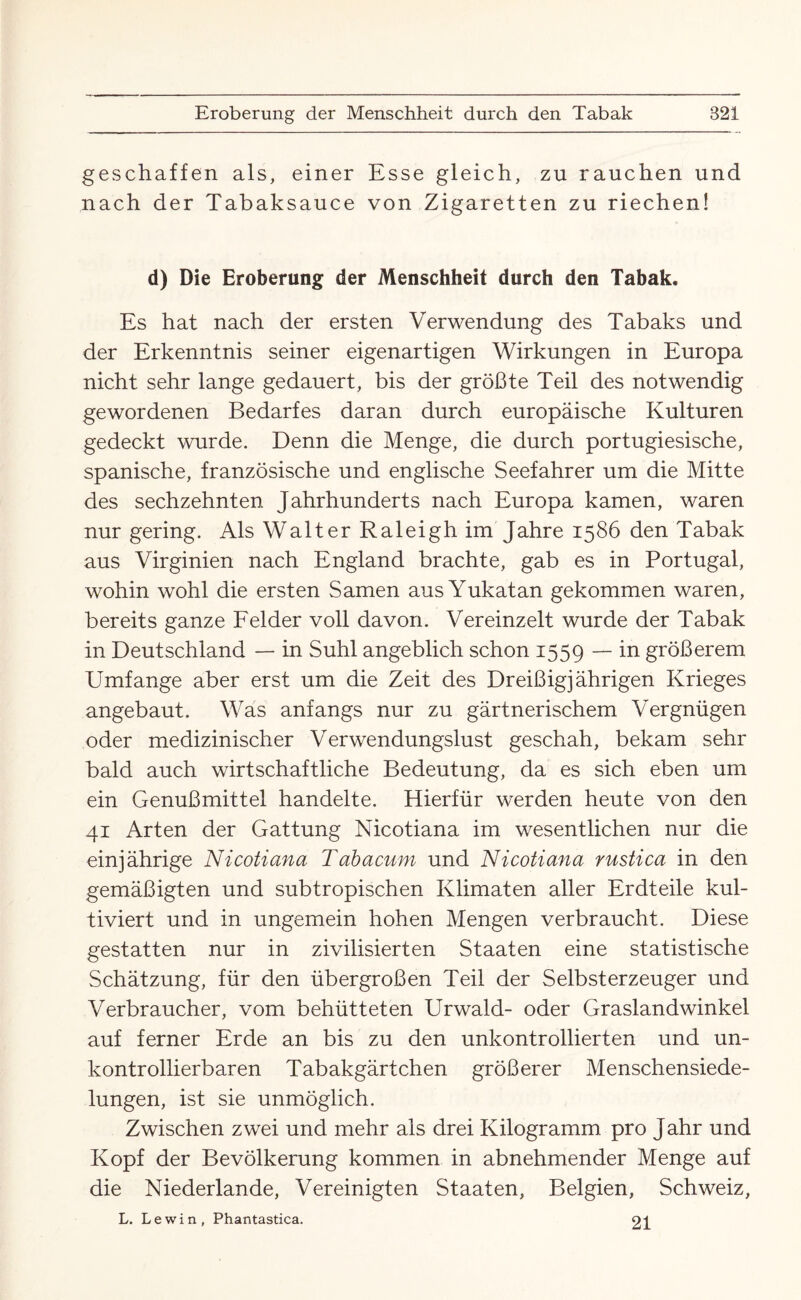 geschaffen als, einer Esse gleich, zu rauchen und nach der Tabaksauce von Zigaretten zu riechen! d) Die Eroberung der Menschheit durch den Tabak. Es hat nach der ersten Verwendung des Tabaks und der Erkenntnis seiner eigenartigen Wirkungen in Europa nicht sehr lange gedauert, bis der größte Teil des notwendig gewordenen Bedarfes daran durch europäische Kulturen gedeckt wurde. Denn die Menge, die durch portugiesische, spanische, französische und englische Seefahrer um die Mitte des sechzehnten Jahrhunderts nach Europa kamen, waren nur gering. Als Walter Raleigh im Jahre 1586 den Tabak aus Virginien nach England brachte, gab es in Portugal, wohin wohl die ersten Samen ausYukatan gekommen waren, bereits ganze Felder voll davon. Vereinzelt wurde der Tabak in Deutschland — in Suhl angeblich schon 1559 — in größerem Umfange aber erst um die Zeit des Dreißigjährigen Krieges angebaut. Was anfangs nur zu gärtnerischem Vergnügen oder medizinischer Verwendungslust geschah, bekam sehr bald auch wirtschaftliche Bedeutung, da es sich eben um ein Genußmittel handelte. Hierfür werden heute von den 41 Arten der Gattung Nicotiana im wesentlichen nur die einjährige Nicotiana Tabacum und Nicotiana rustica in den gemäßigten und subtropischen Klimaten aller Erdteile kul¬ tiviert und in ungemein hohen Mengen verbraucht. Diese gestatten nur in zivilisierten Staaten eine statistische Schätzung, für den übergroßen Teil der Selbsterzeuger und Verbraucher, vom behütteten Urwald- oder Graslandwinkel auf ferner Erde an bis zu den unkontrollierten und un¬ kontrollierbaren Tabakgärtchen größerer Menschensiede¬ lungen, ist sie unmöglich. Zwischen zwei und mehr als drei Kilogramm pro J ahr und Kopf der Bevölkerung kommen in abnehmender Menge auf die Niederlande, Vereinigten Staaten, Belgien, Schweiz, L. Lewin, Phantastica. 21