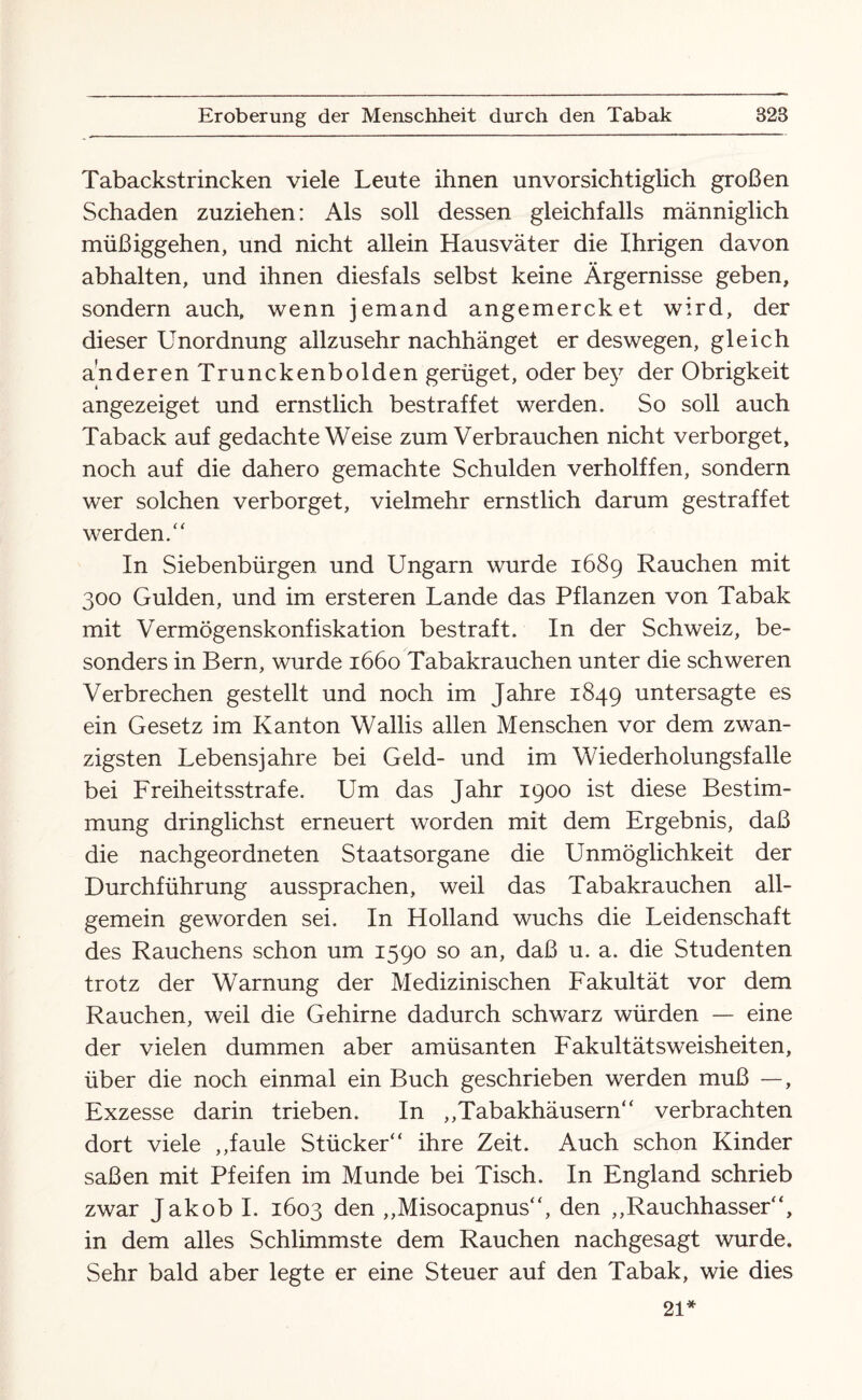 Tabackstrincken viele Leute ihnen unvorsichtiglich großen Schaden zuziehen: Als soll dessen gleichfalls männiglich müßiggehen, und nicht allein Hausväter die Ihrigen davon abhalten, und ihnen diesfals selbst keine Ärgernisse geben, sondern auch, wenn jemand angemercket wird, der dieser Unordnung allzusehr nachhänget er deswegen, gleich anderen Trunckenbolden gerüget, oder bey der Obrigkeit angezeiget und ernstlich bestraffet werden. So soll auch Taback auf gedachte Weise zum Verbrauchen nicht verborget, noch auf die dahero gemachte Schulden verholffen, sondern wer solchen verborget, vielmehr ernstlich darum gestraffet werden/' In Siebenbürgen und Ungarn wurde 1689 Rauchen mit 300 Gulden, und im ersteren Lande das Pflanzen von Tabak mit Vermögenskonfiskation bestraft. In der Schweiz, be¬ sonders in Bern, wurde 1660 Tabakrauchen unter die schweren Verbrechen gestellt und noch im Jahre 1849 untersagte es ein Gesetz im Kanton Wallis allen Menschen vor dem zwan¬ zigsten Lebensjahre bei Geld- und im Wiederholungsfälle bei Freiheitsstrafe. Um das Jahr 1900 ist diese Bestim¬ mung dringlichst erneuert worden mit dem Ergebnis, daß die nachgeordneten Staatsorgane die Unmöglichkeit der Durchführung aussprachen, weil das Tabakrauchen all¬ gemein geworden sei. In Holland wuchs die Leidenschaft des Rauchens schon um 1590 so an, daß u. a. die Studenten trotz der Warnung der Medizinischen Fakultät vor dem Rauchen, weil die Gehirne dadurch schwarz würden — eine der vielen dummen aber amüsanten Fakultätsweisheiten, über die noch einmal ein Buch geschrieben werden muß —, Exzesse darin trieben. In ,,Tabakhäusern“ verbrachten dort viele ,,faule Stücker“ ihre Zeit. Auch schon Kinder saßen mit Pfeifen im Munde bei Tisch. In England schrieb zwar Jakob I. 1603 den ,,Misocapnus“, den ,,Rauchhasser“, in dem alles Schlimmste dem Rauchen nachgesagt wurde. Sehr bald aber legte er eine Steuer auf den Tabak, wie dies 21*