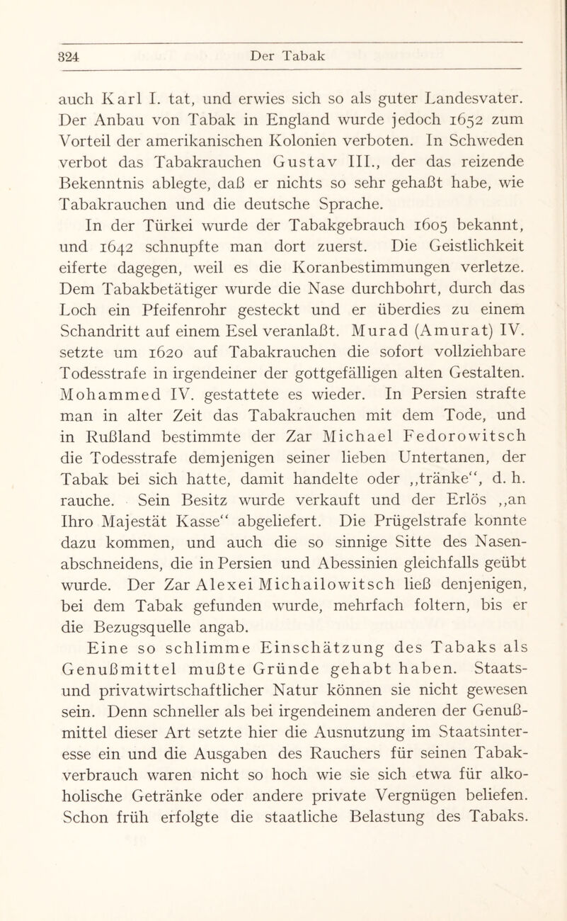 auch Karl I. tat, und erwies sich so als guter Landesvater. Der Anbau von Tabak in England wurde jedoch 1652 zum Vorteil der amerikanischen Kolonien verboten. In Schweden verbot das Tabakrauchen Gustav III., der das reizende Bekenntnis ablegte, daß er nichts so sehr gehaßt habe, wie Tabakrauchen und die deutsche Sprache. In der Türkei wurde der Tabakgebrauch 1605 bekannt, und 1642 schnupfte man dort zuerst. Die Geistlichkeit eiferte dagegen, weil es die Koranbestimmungen verletze. Dem Tabakbetätiger wurde die Nase durchbohrt, durch das Loch ein Pfeifenrohr gesteckt und er überdies zu einem Schandritt auf einem Esel veranlaßt. Murad (Amurat) IV. setzte um 1620 auf Tabakrauchen die sofort vollziehbare Todesstrafe in irgendeiner der gottgefälligen alten Gestalten. Mohammed IV. gestattete es wieder. In Persien strafte man in alter Zeit das Tabakrauchen mit dem Tode, und in Rußland bestimmte der Zar Michael Fedorowitsch die Todesstrafe demjenigen seiner lieben Untertanen, der Tabak bei sich hatte, damit handelte oder ,,tränke“, d. h. rauche. Sein Besitz wurde verkauft und der Erlös ,,an Ihro Majestät Kasse“ abgeliefert. Die Prügelstrafe konnte dazu kommen, und auch die so sinnige Sitte des Nasen¬ abschneidens, die in Persien und Abessinien gleichfalls geübt wurde. Der Zar Alexei Michailowitsch ließ denjenigen, bei dem Tabak gefunden wurde, mehrfach foltern, bis er die Bezugsquelle angab. Eine so schlimme Einschätzung des Tabaks als Genußmittel mußte Gründe gehabt haben. Staats¬ und privatwirtschaftlicher Natur können sie nicht gewesen sein. Denn schneller als bei irgendeinem anderen der Genuß¬ mittel dieser Art setzte hier die Ausnutzung im Staatsinter¬ esse ein und die Ausgaben des Rauchers für seinen Tabak¬ verbrauch waren nicht so hoch wie sie sich etwa für alko¬ holische Getränke oder andere private Vergnügen beliefen. Schon früh erfolgte die staatliche Belastung des Tabaks.