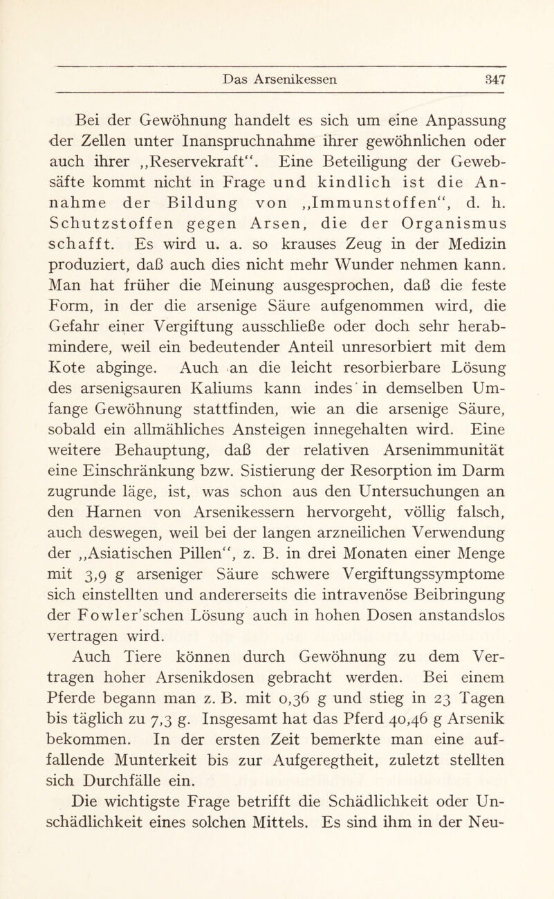 Bei der Gewöhnung handelt es sich um eine Anpassung der Zellen unter Inanspruchnahme ihrer gewöhnlichen oder auch ihrer „Reservekraft“. Eine Beteiligung der Geweb- säfte kommt nicht in Frage und kindlich ist die An¬ nahme der Bildung von „Immunstoffen“, d. h. Schutzstoffen gegen Arsen, die der Organismus schafft. Es wird u. a. so krauses Zeug in der Medizin produziert, daß auch dies nicht mehr Wunder nehmen kann. Man hat früher die Meinung ausgesprochen, daß die feste Form, in der die arsenige Säure auf genommen wird, die Gefahr einer Vergiftung ausschließe oder doch sehr herab¬ mindere, weil ein bedeutender Anteil unresorbiert mit dem Kote abginge. Auch an die leicht resorbierbare Lösung des arsenigsauren Kaliums kann indes in demselben Um¬ fange Gewöhnung stattfinden, wie an die arsenige Säure, sobald ein allmähliches Ansteigen innegehalten wird. Eine weitere Behauptung, daß der relativen Arsenimmunität eine Einschränkung bzw. Sistierung der Resorption im Darm zugrunde läge, ist, was schon aus den Untersuchungen an den Harnen von Arsenikessern hervorgeht, völlig falsch, auch deswegen, weil bei der langen arzneilichen Verwendung der „Asiatischen Pillen“, z. B. in drei Monaten einer Menge mit 3,9 g arseniger Säure schwere Vergiftungssymptome sich einstellten und andererseits die intravenöse Beibringung der Fowler’schen Lösung auch in hohen Dosen anstandslos vertragen wird. Auch Tiere können durch Gewöhnung zu dem Ver¬ tragen hoher Arsenikdosen gebracht werden. Bei einem Pferde begann man z. B. mit 0,36 g und stieg in 23 Tagen bis täglich zu 7,3 g. Insgesamt hat das Pferd 40,46 g Arsenik bekommen. In der ersten Zeit bemerkte man eine auf¬ fallende Munterkeit bis zur Aufgeregtheit, zuletzt stellten sich Durchfälle ein. Die wichtigste Frage betrifft die Schädlichkeit oder Un¬ schädlichkeit eines solchen Mittels. Es sind ihm in der Neu-