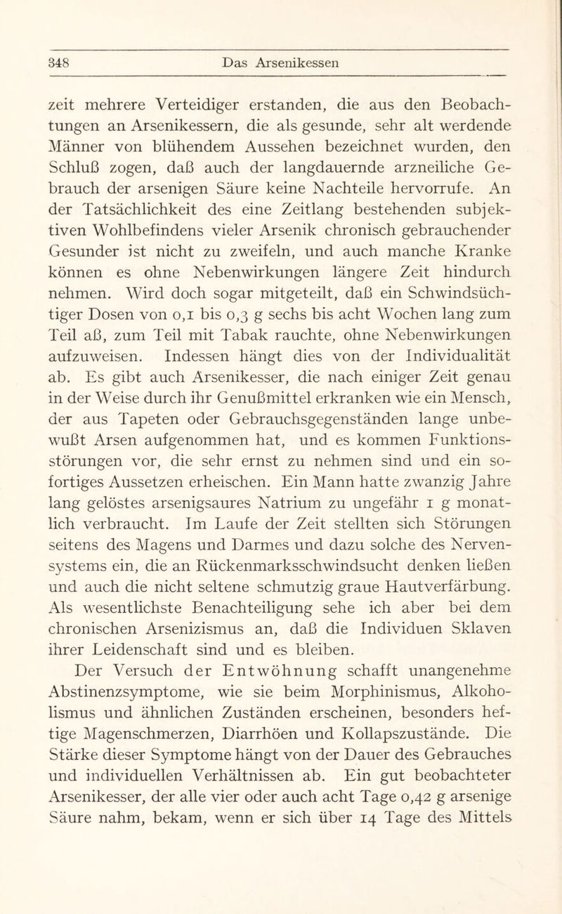 zeit mehrere Verteidiger erstanden, die aus den Beobach¬ tungen an Arsenikessern, die als gesunde, sehr alt werdende Männer von blühendem Aussehen bezeichnet wurden, den Schluß zogen, daß auch der langdauernde arzneiliche Ge¬ brauch der arsenigen Säure keine Nachteile hervorrufe. An der Tatsächlichkeit des eine Zeitlang bestehenden subjek¬ tiven Wohlbefindens vieler Arsenik chronisch gebrauchender Gesunder ist nicht zu zweifeln, und auch manche Kranke können es ohne Nebenwirkungen längere Zeit hindurch nehmen. Wird doch sogar mitgeteilt, daß ein Schwindsüch¬ tiger Dosen von 0,1 bis 0,3 g sechs bis acht Wochen lang zum Teil aß, zum Teil mit Tabak rauchte, ohne Nebenwirkungen aufzuweisen. Indessen hängt dies von der Individualität ab. Es gibt auch Arsenikesser, die nach einiger Zeit genau in der Weise durch ihr Genußmittel erkranken wie ein Mensch, der aus Tapeten oder Gebrauchsgegenständen lange unbe¬ wußt Arsen aufgenommen hat, und es kommen Funktions¬ störungen vor, die sehr ernst zu nehmen sind und ein so¬ fortiges Aussetzen erheischen. Ein Mann hatte zwanzig Jahre lang gelöstes arsenigsaures Natrium zu ungefähr 1 g monat¬ lich verbraucht. Im Laufe der Zeit stellten sich Störungen seitens des Magens und Darmes und dazu solche des Nerven¬ systems ein, die an Rückenmarksschwindsucht denken ließen und auch die nicht seltene schmutzig graue Hautverfärbung. Als wesentlichste Benachteiligung sehe ich aber bei dem chronischen Arsenizismus an, daß die Individuen Sklaven ihrer Leidenschaft sind und es bleiben. Der Versuch der Entwöhnung schafft unangenehme Abstinenzsymptome, wie sie beim Morphinismus, Alkoho¬ lismus und ähnlichen Zuständen erscheinen, besonders hef¬ tige Magenschmerzen, Diarrhöen und Kollapszustände. Die Stärke dieser Symptome hängt von der Dauer des Gebrauches und individuellen Verhältnissen ab. Ein gut beobachteter Arsenikesser, der alle vier oder auch acht Tage 0,42 g arsenige Säure nahm, bekam, wenn er sich über 14 Tage des Mittels