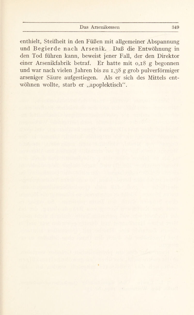 enthielt, Steifheit in den Füßen mit allgemeiner Abspannung und Begierde nach Arsenik. Daß die Entwöhnung in den Tod führen kann, beweist jener Fall, der den Direktor einer Arsenikfabrik betraf. Er hatte mit 0,18 g begonnen und war nach vielen Jahren bis zu 1,38 g grob pulverförmiger arseniger Säure aufgestiegen. Als er sich des Mittels ent¬ wöhnen wollte, starb er „apoplektisch“.