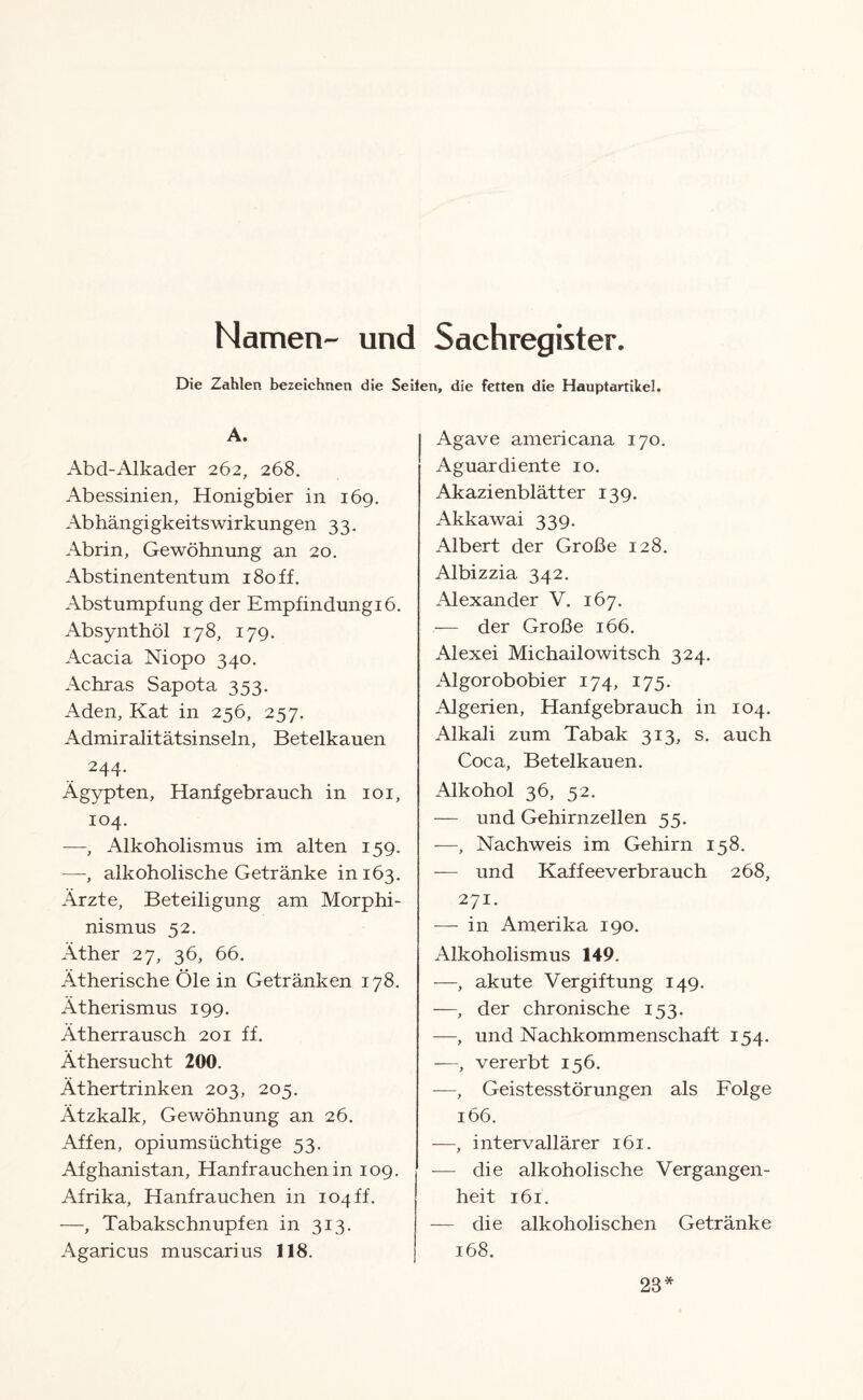 Namen- und Sachregister. Die Zahlen bezeichnen die Seiten, die fetten die Hauptartikel. A. Abd-Alkader 262, 268. Abessinien, Honigbier in 169. AbhängigkeitsWirkungen 33. Abrin, Gewöhnung an 20. Abstinententum 180 ff. Abstumpfung der Empfindungiö. Absynthöl 178, 179. Acacia Niopo 340. Achras Sapota 353. Aden, Kat in 256, 257. Admiralitätsinseln, Betelkauen 244. Ägypten, Hanf gebrauch in 101, 104. —, Alkoholismus im alten 159. —-, alkoholische Getränke in 163. Ärzte, Beteiligung am Morphi¬ nismus 52. Äther 27, 36, 66. Ätherische Öle in Getränken 178. Ätherismus 199. Atherrausch 201 ff. Äthersucht 200. Äthertrinken 203, 205. Ätzkalk, Gewöhnung an 26. Affen, opiumsüchtige 53. Afghanistan, Hanf rauchen in 109. Afrika, Hanf rauchen in 104 ff. —, Tabakschnupfen in 313. Agaricus muscarius 118. Agave americana 170. Aguar diente 10. Akazienblätter 139. Akkawai 339. Albert der Große 128. Albizzia 342. Alexander V. 167. — der Große 166. Alexei Michailowitsch 324. Algorobobier 174, 175. Algerien, Hanf gebrauch in 104. Alkali zum Tabak 313, s. auch Coca, Betelkauen. Alkohol 36, 52. — und Gehirnzellen 55. —, Nachweis im Gehirn 158. — und Kaffeeverbrauch 268, 271. — in Amerika 190. Alkoholismus 149. —, akute Vergiftung 149. —, der chronische 153. —, und Nachkommenschaft 154. —, vererbt 156. —, Geistesstörungen als Folge 166. —, intervallärer 161. — die alkoholische Vergangen¬ heit 161. — die alkoholischen Getränke 168. 28*