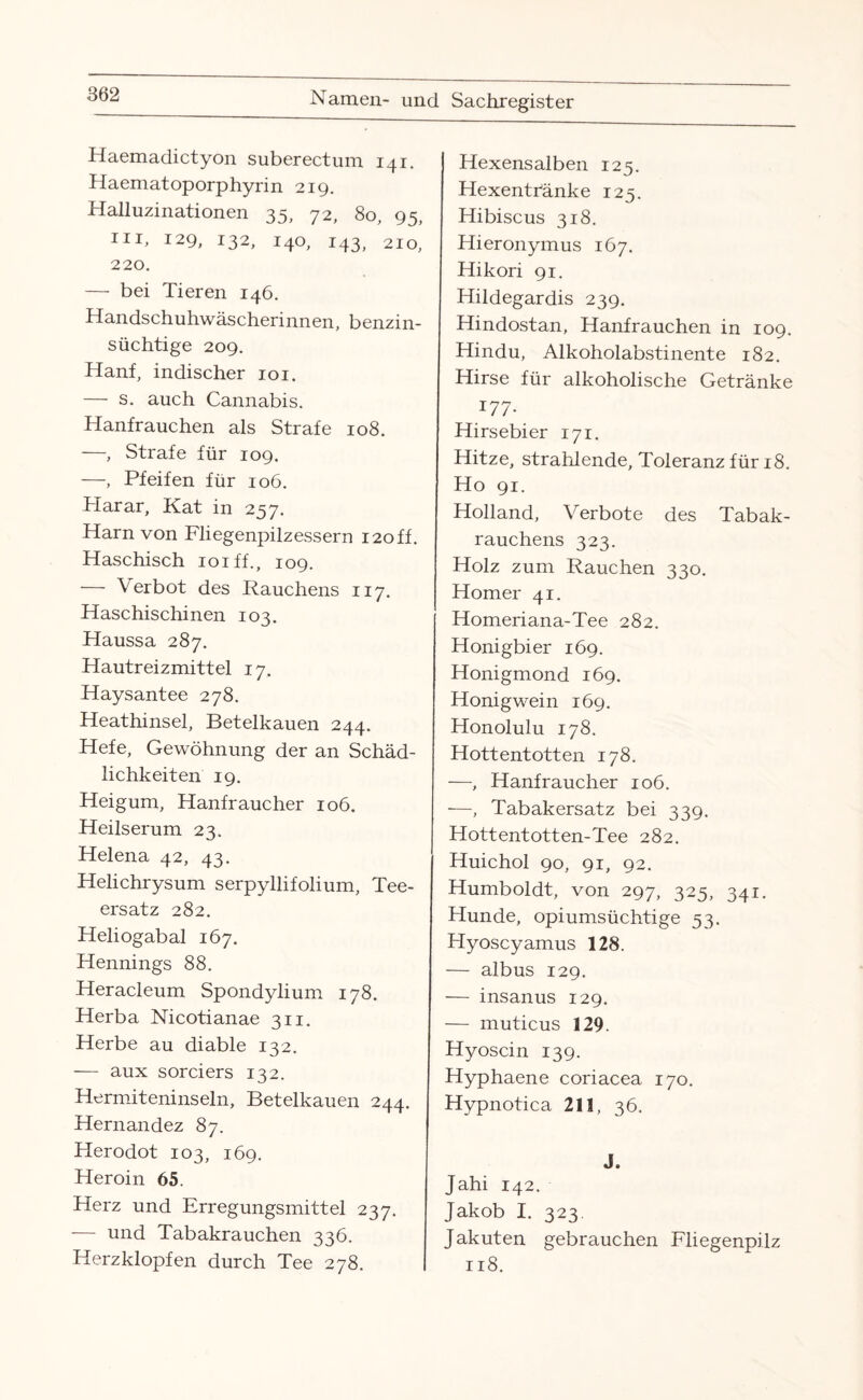 Haemadictyon suberectum 141. Haemat oporphyrin 219. Halluzinationen 35, 72, 80, 95, m, 129, 132, 140, 143, 210, 220. — bei Tieren 146. Handschuhwäscherinnen, benzin¬ süchtige 209. Hanf, indischer 101. — s. auch Cannabis. Hanfrauchen als Strafe 108. —, Strafe für 109. —, Pfeifen für 106. Plarar, Kat in 257. Harn von Fliegenpilzessern 120ff. Haschisch ioiff., 109. — Verbot des Rauchens 117. Haschischinen 103. Haussa 287. Hautreizmittel 17. Haysantee 278. Heathinsel, Betelkauen 244. Hefe, Gewöhnung der an Schäd¬ lichkeiten 19. Heigum, Hanfraucher 106. Heilserum 23. Helena 42, 43. Helichrysum serpyllifolium, Tee¬ ersatz 282. Heliogabal 167. Hennings 88. Heracleum Spondylium 178. Herba Nicotianae 311. Herbe au diable 132. — aux sorciers 132. Hermiteninseln, Betelkauen 244. Hernandez 87. Herodot 103, 169. Heroin 65. Herz und Erregungsmittel 237. — und Tabakrauchen 336. Herzklopfen durch Tee 278. Hexensalben 125. Hexentränke 123. Hibiscus 318. Hieronymus 167. Hikori 91. Hildegardis 239. Hindostan, Hanfrauchen in 109. Hindu, Alkoholabstinente 182. Hirse für alkoholische Getränke 177. Hirsebier 171. Hitze, strahlende, Toleranz für 18. Ho 91. Holland, Verbote des Tabak¬ rauchens 323. Holz zum Rauchen 330. Homer 41. Homeriana-Tee 282. Honigbier 169. Honigmond 169. Honigwein 169. Honolulu 178. Hottentotten 178. —, Hanfraucher 106. —, Tabakersatz bei 339. Hottentotten-Tee 282. Huichol 90, 91, 92. Humboldt, von 297, 325, 341. Hunde, opiumsüchtige 53. Hyoscyamus 128. — albus 129. — insanus 129. — muticus 129. Hyoscin 139. Hyphaene coriacea 170. Hypnotica 211, 36. J. Jahi 142. Jakob I. 323. J akuten gebrauchen Fliegenpilz 118.