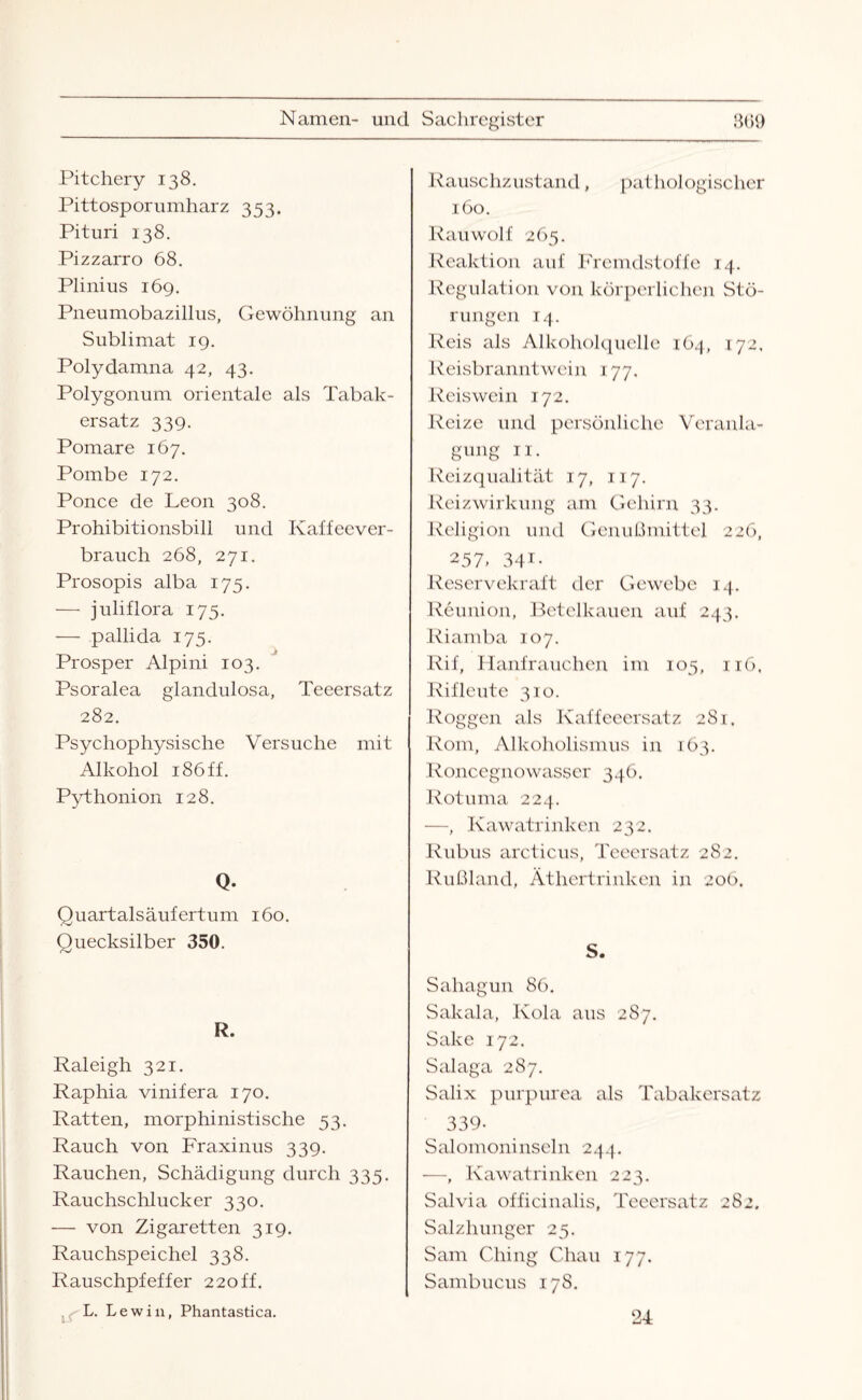 Pitchery 138. Pittosporumharz 353. Pituri 138. Pizzarro 68. Plinius 169. Pneumobazillus, Gewöhnung an Sublimat 19. Polydamna 42, 43. Polygonum orientale als Tabak¬ ersatz 339. Pomare 167. Pombe 172. Ponce de Leon 308. Prohibitionsbili und Kaffeever¬ brauch 268, 271. Prosopis alba 175. — juliflora 175. — pallida 175. Prosper Alpini 103. Psoralea glandulosa, Teeersatz 282. Psychophysische Versuche mit Alkohol 186 ff. Pythonion 128. Q. Quartalsäufertum 160. Ouecksilber 350. r>J R. Raleigh 321. Raphia vinifera 170. Ratten, morphinistische 53. Rauch von Fraxinus 339. Rauchen, Schädigung durch 335. Rauchschlucker 330. — von Zigaretten 319. Rauchspeichel 338. Rauschpfeffer 220ff. L. Lewin, Phantastica. Rauschzustand, pat hologischer 160. Rauwolf 265. Reaktion auf Fremdstoffe 14. Regulation von körperlichen Stö¬ rungen 14. Reis als Alkoholquellc 164, 172, Reisbranntwein 177. Reiswein 172. Reize und persönliche Veranla¬ gung 11. Reizqualität 17, 117. Reizwirkung am Gehirn 33. Religion und Genußmittel 226, 257> 34i- Reservekraft der Gewebe 14. Reunion, Betelkauen auf 243. Riamba 107. Rif, Hanfrauchen im 105, 116. Rifleute 310. Roggen als Kaffeeersatz 281. Rom, Alkoholismus in 163. Roncegnowasser 346. Rotuma 224. —, Kawatrinken 232. Rubus arcticus, Teeersatz 282. Rußland, Äthertrinken in 206. S. Sahagun 86. Sakala, Kola aus 28 7. Sake 172. Salaga 287. Salix purpurea als Tabakersatz 339- Salomoninseln 244. —, Kawatrinken 223. Salvia officinalis, Teeersatz 282. Salzhunger 25. Sam Chi 11g Chan 177. Sambucus 178. 24