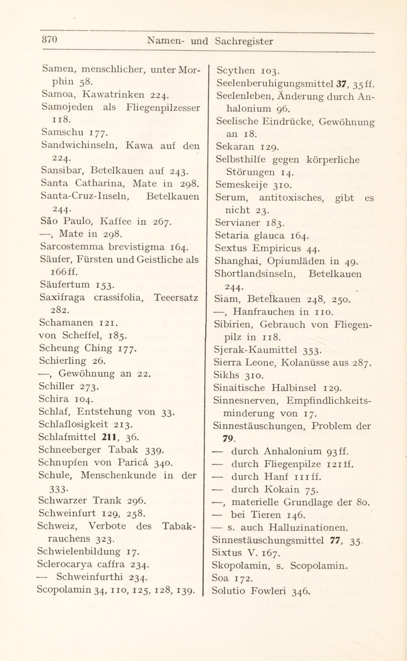 Samen, menschlicher, unter Mor¬ phin 58. Samoa, Kawatrinken 224. Samojeden als Fliegenpilzesser 118. Samschu 177. Sandwichinseln, Kawa auf den 224. Sansibar, Betelkauen auf 243. Santa Catharina, Mate in 298. Santa-Cruz-Inseln, Betelkauen 244. Säo Paulo, Kaffee in 267. —, Mate in 298. Sarcostemma brevistigma 164. Säufer, Fürsten und Geistliche als 166 ff. Säufertum 153. Saxifraga crassifolia, Teeersatz 282. Schamanen 121. von Scheffel, 185. Scheung Ching 177. Schierling 26. —, Gewöhnung an 22. Schiller 273. Schira 104. Schlaf, Entstehung von 33. Schlaflosigkeit 213. Schlafmittel 211, 36. Schneeberger Tabak 339. Schnupfen von Paricä 340. Schule, Menschenkunde in der 333- Schwarzer Trank 296. Schweinfurt 129, 258. Schweiz, Verbote des Tabak¬ rauchens 323. Schwielenbildung 17. Sclerocarya caffra 234. ■— Schweinfurthi 234. Scopolamin 34, 110, 125, 128, 139. Scythen 103. Seelenberuhigungsmittel 37, 35 ff- Seelenleben, Änderung durch An- halonium 96. Seelische Eindrücke, Gewöhnung an 18. Sekaran 129. Selbsthilfe gegen körperliche Störungen 14. Semeskeije 310. Serum, antitoxisches, gibt es nicht 23. Servianer 183. Setaria glauca 164. Sextus Empiricus 44. Shanghai, Opiumläden in 49. Shortlandsinseln, Betelkauen 244- Siam, Betelkauen 248, 250. —, ETanfrauchen in 110. Sibirien, Gebrauch von Fliegen¬ pilz in 118. Sjerak-Kaumittel 353. Sierra Leone, Kolanüsse aus 287. Sikhs 310. Sinai tische Halbinsel 129. Sinnesnerven, Empfindlichkeits¬ minderung von 17. Sinnestäuschungen, Problem der 79. — durch Anhalonium 93 ff. — durch Fliegenpilze i2iff. — durch Hanf in ff. — durch Kokain 75. -—, materielle Grundlage der 80. -— bei Tieren 146. — s. auch Halluzinationen. Sinnestäuschungsmittel 77, 35. Sixtus V. 167. Skopolamin, s. Scopolamin. Soa 172. Solutio Fowleri 346.