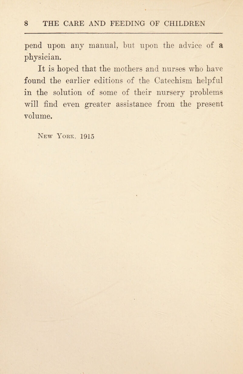 pend upon any manual, but upon the advice of a physician. It is hoped that the mothers and nurses who have found the earlier editions of the Catechism helpful in the solution of some of their nursery problems will find even greater assistance from the present volume. New York, 1915