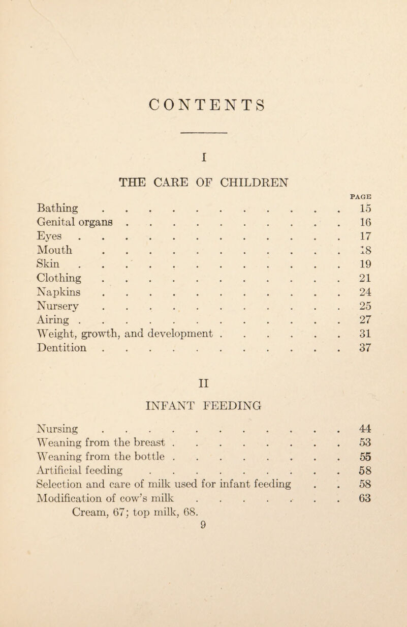 CONTENTS I THE CARE OF CHILDREN PAGE Bathing.15 Genital organs.16 Eyes.17 Mouth.18 Skin.19 Clothing.21 Napkins.24 Nursery.25 Airing.27 Weight, growth, and development.31 Dentition. 37 II INFANT FEEDING Nursing.44 Weaning from the breast.53 Weaning from the bottle.55 Artificial feeding.58 Selection and care of milk used for infant feeding . . 58 Modification of cow’s milk.63 Cream, 67; top milk, 68.